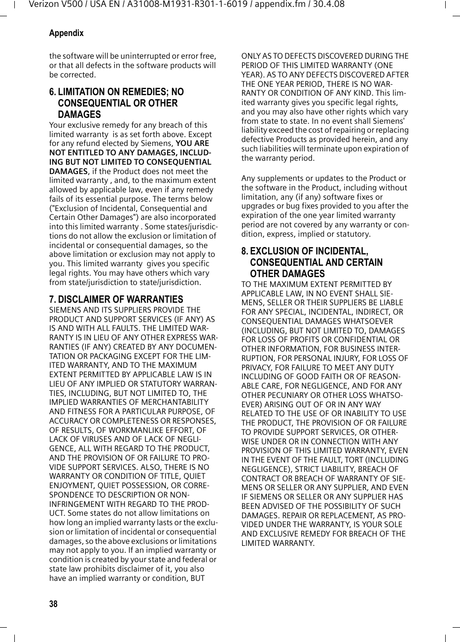 38AppendixVerizon V500 / USA EN / A31008-M1931-R301-1-6019 / appendix.fm / 30.4.08the software will be uninterrupted or error free, or that all defects in the software products will be corrected. 6. LIMITATION ON REMEDIES; NO CONSEQUENTIAL OR OTHER DAMAGES Your exclusive remedy for any breach of this limited warranty  is as set forth above. Except for any refund elected by Siemens, YOU ARE NOT ENTITLED TO ANY DAMAGES, INCLUD-ING BUT NOT LIMITED TO CONSEQUENTIAL DAMAGES, if the Product does not meet the limited warranty , and, to the maximum extent allowed by applicable law, even if any remedy fails of its essential purpose. The terms below (&quot;Exclusion of Incidental, Consequential and Certain Other Damages&quot;) are also incorporated into this limited warranty . Some states/jurisdic-tions do not allow the exclusion or limitation of incidental or consequential damages, so the above limitation or exclusion may not apply to you. This limited warranty  gives you specific legal rights. You may have others which vary from state/jurisdiction to state/jurisdiction.7. DISCLAIMER OF WARRANTIES SIEMENS AND ITS SUPPLIERS PROVIDE THE PRODUCT AND SUPPORT SERVICES (IF ANY) AS IS AND WITH ALL FAULTS. THE LIMITED WAR-RANTY IS IN LIEU OF ANY OTHER EXPRESS WAR-RANTIES (IF ANY) CREATED BY ANY DOCUMEN-TATION OR PACKAGING EXCEPT FOR THE LIM-ITED WARRANTY, AND TO THE MAXIMUM EXTENT PERMITTED BY APPLICABLE LAW IS IN LIEU OF ANY IMPLIED OR STATUTORY WARRAN-TIES, INCLUDING, BUT NOT LIMITED TO, THE IMPLIED WARRANTIES OF MERCHANTABILITY AND FITNESS FOR A PARTICULAR PURPOSE, OF ACCURACY OR COMPLETENESS OR RESPONSES, OF RESULTS, OF WORKMANLIKE EFFORT, OF LACK OF VIRUSES AND OF LACK OF NEGLI-GENCE, ALL WITH REGARD TO THE PRODUCT, AND THE PROVISION OF OR FAILURE TO PRO-VIDE SUPPORT SERVICES. ALSO, THERE IS NO WARRANTY OR CONDITION OF TITLE, QUIET ENJOYMENT, QUIET POSSESSION, OR CORRE-SPONDENCE TO DESCRIPTION OR NON-INFRINGEMENT WITH REGARD TO THE PROD-UCT. Some states do not allow limitations on how long an implied warranty lasts or the exclu-sion or limitation of incidental or consequential damages, so the above exclusions or limitations may not apply to you. If an implied warranty or condition is created by your state and federal or state law prohibits disclaimer of it, you also have an implied warranty or condition, BUT ONLY AS TO DEFECTS DISCOVERED DURING THE PERIOD OF THIS LIMITED WARRANTY (ONE YEAR). AS TO ANY DEFECTS DISCOVERED AFTER THE ONE YEAR PERIOD, THERE IS NO WAR-RANTY OR CONDITION OF ANY KIND. This lim-ited warranty gives you specific legal rights, and you may also have other rights which vary from state to state. In no event shall Siemens&apos; liability exceed the cost of repairing or replacing defective Products as provided herein, and any such liabilities will terminate upon expiration of the warranty period.Any supplements or updates to the Product or the software in the Product, including without limitation, any (if any) software fixes or upgrades or bug fixes provided to you after the expiration of the one year limited warranty  period are not covered by any warranty or con-dition, express, implied or statutory.8. EXCLUSION OF INCIDENTAL, CONSEQUENTIAL AND CERTAIN OTHER DAMAGES TO THE MAXIMUM EXTENT PERMITTED BY APPLICABLE LAW, IN NO EVENT SHALL SIE-MENS, SELLER OR THEIR SUPPLIERS BE LIABLE FOR ANY SPECIAL, INCIDENTAL, INDIRECT, OR CONSEQUENTIAL DAMAGES WHATSOEVER (INCLUDING, BUT NOT LIMITED TO, DAMAGES FOR LOSS OF PROFITS OR CONFIDENTIAL OR OTHER INFORMATION, FOR BUSINESS INTER-RUPTION, FOR PERSONAL INJURY, FOR LOSS OF PRIVACY, FOR FAILURE TO MEET ANY DUTY INCLUDING OF GOOD FAITH OR OF REASON-ABLE CARE, FOR NEGLIGENCE, AND FOR ANY OTHER PECUNIARY OR OTHER LOSS WHATSO-EVER) ARISING OUT OF OR IN ANY WAY RELATED TO THE USE OF OR INABILITY TO USE THE PRODUCT, THE PROVISION OF OR FAILURE TO PROVIDE SUPPORT SERVICES, OR OTHER-WISE UNDER OR IN CONNECTION WITH ANY PROVISION OF THIS LIMITED WARRANTY, EVEN IN THE EVENT OF THE FAULT, TORT (INCLUDING NEGLIGENCE), STRICT LIABILITY, BREACH OF CONTRACT OR BREACH OF WARRANTY OF SIE-MENS OR SELLER OR ANY SUPPLIER, AND EVEN IF SIEMENS OR SELLER OR ANY SUPPLIER HAS BEEN ADVISED OF THE POSSIBILITY OF SUCH DAMAGES. REPAIR OR REPLACEMENT, AS PRO-VIDED UNDER THE WARRANTY, IS YOUR SOLE AND EXCLUSIVE REMEDY FOR BREACH OF THE LIMITED WARRANTY. 