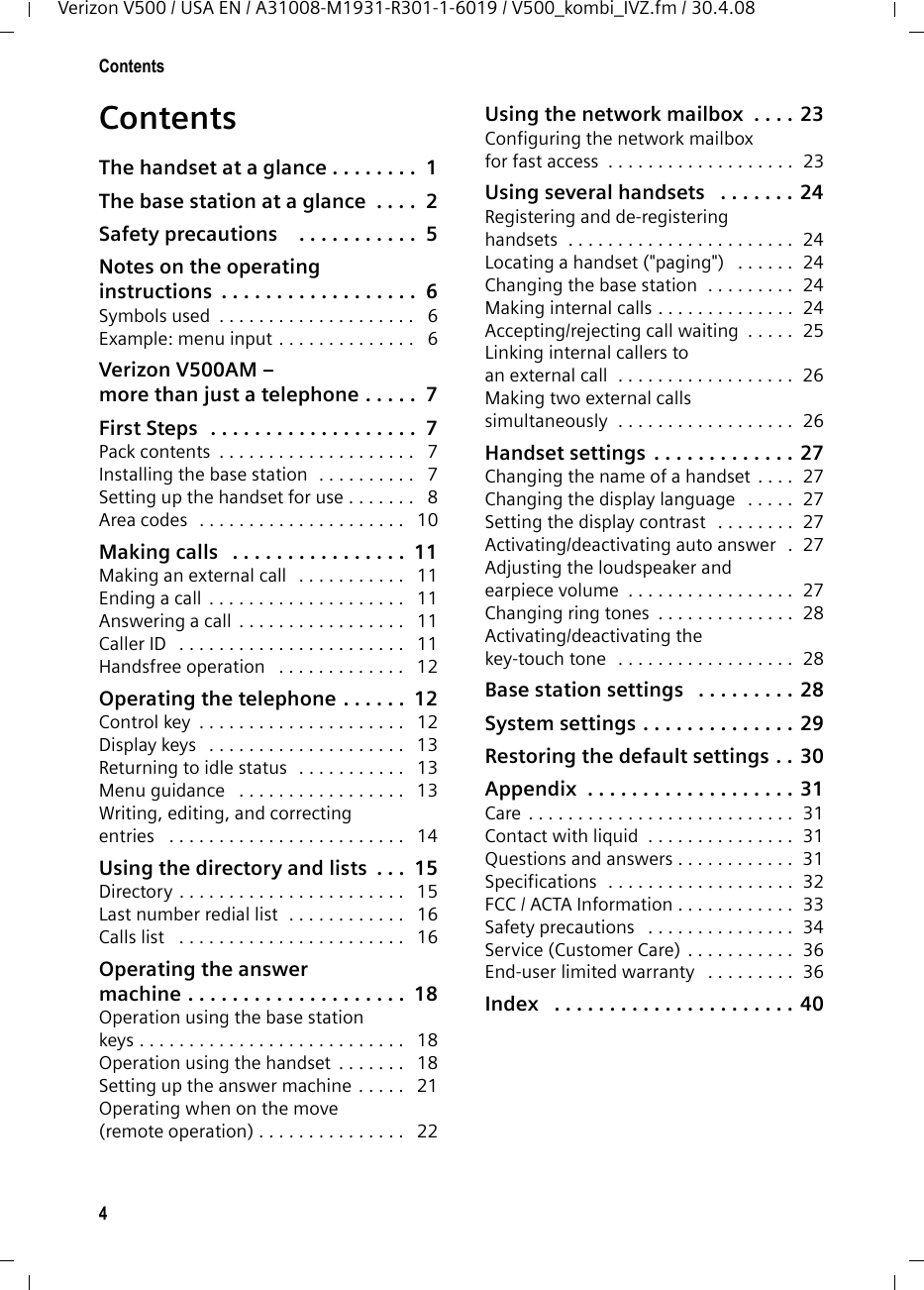 4ContentsVerizon V500 / USA EN / A31008-M1931-R301-1-6019 / V500_kombi_IVZ.fm / 30.4.08ContentsThe handset at a glance . . . . . . . .  1The base station at a glance  . . . .  2Safety precautions    . . . . . . . . . . .  5Notes on the operating instructions  . . . . . . . . . . . . . . . . . .  6Symbols used  . . . . . . . . . . . . . . . . . . . .   6Example: menu input . . . . . . . . . . . . . .   6Verizon V500AM – more than just a telephone . . . . .  7First Steps  . . . . . . . . . . . . . . . . . . .  7Pack contents  . . . . . . . . . . . . . . . . . . . .   7Installing the base station  . . . . . . . . . .   7Setting up the handset for use . . . . . . .   8Area codes  . . . . . . . . . . . . . . . . . . . . .   10Making calls   . . . . . . . . . . . . . . . .  11Making an external call   . . . . . . . . . . .   11Ending a call . . . . . . . . . . . . . . . . . . . .   11Answering a call . . . . . . . . . . . . . . . . .   11Caller ID   . . . . . . . . . . . . . . . . . . . . . . .   11Handsfree operation   . . . . . . . . . . . . .   12Operating the telephone . . . . . .  12Control key  . . . . . . . . . . . . . . . . . . . . .   12Display keys   . . . . . . . . . . . . . . . . . . . .   13Returning to idle status  . . . . . . . . . . .   13Menu guidance   . . . . . . . . . . . . . . . . .   13Writing, editing, and correcting entries   . . . . . . . . . . . . . . . . . . . . . . . .   14Using the directory and lists  . . .  15Directory . . . . . . . . . . . . . . . . . . . . . . .   15Last number redial list  . . . . . . . . . . . .   16Calls list   . . . . . . . . . . . . . . . . . . . . . . .   16Operating the answermachine . . . . . . . . . . . . . . . . . . . .  18Operation using the base stationkeys . . . . . . . . . . . . . . . . . . . . . . . . . . .   18Operation using the handset  . . . . . . .   18Setting up the answer machine . . . . .   21Operating when on the move(remote operation) . . . . . . . . . . . . . . .   22Using the network mailbox  . . . . 23Configuring the network mailboxfor fast access  . . . . . . . . . . . . . . . . . . .  23Using several handsets   . . . . . . . 24Registering and de-registeringhandsets  . . . . . . . . . . . . . . . . . . . . . . .  24Locating a handset (&quot;paging&quot;)   . . . . . .  24Changing the base station  . . . . . . . . .  24Making internal calls . . . . . . . . . . . . . .  24Accepting/rejecting call waiting  . . . . .  25Linking internal callers to an external call  . . . . . . . . . . . . . . . . . .  26Making two external callssimultaneously  . . . . . . . . . . . . . . . . . .  26Handset settings . . . . . . . . . . . . . 27Changing the name of a handset . . . .  27Changing the display language   . . . . .  27Setting the display contrast   . . . . . . . .  27Activating/deactivating auto answer  .  27Adjusting the loudspeaker and earpiece volume  . . . . . . . . . . . . . . . . .  27Changing ring tones  . . . . . . . . . . . . . .  28Activating/deactivating the key-touch tone  . . . . . . . . . . . . . . . . . .  28Base station settings   . . . . . . . . . 28System settings . . . . . . . . . . . . . . 29Restoring the default settings . . 30Appendix  . . . . . . . . . . . . . . . . . . . 31Care . . . . . . . . . . . . . . . . . . . . . . . . . . .  31Contact with liquid  . . . . . . . . . . . . . . .  31Questions and answers . . . . . . . . . . . .  31Specifications  . . . . . . . . . . . . . . . . . . .  32FCC / ACTA Information . . . . . . . . . . . .  33Safety precautions   . . . . . . . . . . . . . . .  34Service (Customer Care) . . . . . . . . . . .  36End-user limited warranty   . . . . . . . . .  36Index   . . . . . . . . . . . . . . . . . . . . . . 40