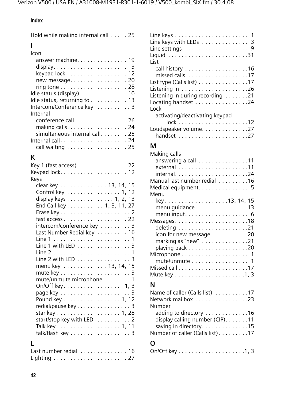 40IndexVerizon V500 / USA EN / A31008-M1931-R301-1-6019 / V500_kombi_SIX.fm / 30.4.08IndexSymbols&quot;External&quot; (Calls list). . . . . . . . . . . . . . 17&quot;Withheld&quot; (Calls list) . . . . . . . . . . . . . 17AAccess protection  . . . . . . . . . . . . . . . 29Activatinganswer machine. . . . . . . . . . . . . . . 19answer machine (remote operation)  . . . . . . . . . 23auto answer. . . . . . . . . . . . . . . . . . 27handset . . . . . . . . . . . . . . . . . . . . . 12internal conference call  . . . . . . . . . 26keypad lock . . . . . . . . . . . . . . . . . . 12Announcement (answer machine) . . . . . . . . . . . . . . . 19, 20Announcement mode (answer machine) . . . . . . . . . . . . . . . 18, 20Answer machine . . . . . . . . . . . . . . . . 18activating/deactivation . . . . . . . . . . 19deleting messages . . . . . . . . . . . . . 21playing back messages . . . . . . . . . . 20recording a personal announcement/announce only  . . . . . . . . . 19, 23remote operation . . . . . . . . . . . . . . 22Answer machine, see Network mailboxArea codes . . . . . . . . . . . . . . . . . . . . 10Attended call transfer  . . . . . . . . . . . . 25Auto answer . . . . . . . . . . . . . . . . 11, 27BBase stationchanging . . . . . . . . . . . . . . . . . . . . 24connecting and setting up  . . . . . . . . 7connecting the device  . . . . . . . . . . . 8display contrast . . . . . . . . . . . . . . . 28display language . . . . . . . . . . . . . . 28PABX relevant settings . . . . . . . . . . 29range  . . . . . . . . . . . . . . . . . . . . . . . 7ring tone melody . . . . . . . . . . . . . . 29ring tone volume . . . . . . . . . . . . . . 28setting. . . . . . . . . . . . . . . . . . . 28, 29settings . . . . . . . . . . . . . . . . . . . . . 28system PIN. . . . . . . . . . . . . . . . . . . 29Batteriescharge status . . . . . . . . . . . . . . . . . . 1Batteryfitting. . . . . . . . . . . . . . . . . . . . . . .  8recommended batteries. . . . . . . . . .32Best base station  . . . . . . . . . . . . . . . .24CCallanswering. . . . . . . . . . . . . . . . . . . .11conference call . . . . . . . . . . . . . . . .26ending . . . . . . . . . . . . . . . . . . . . . .11external  . . . . . . . . . . . . . . . . . . . . .11internal. . . . . . . . . . . . . . . . . . . . . .24picking up from answer machine. . . . . . . . . . . . . . . . . .21transferring (connecting). . . . . . . . .25Call acceptance  . . . . . . . . . . . . . . . . .22Call duration  . . . . . . . . . . . . . . . . . . .11Call history. . . . . . . . . . . . . . . . . . . . .16Call transfer . . . . . . . . . . . . . . . . . . . .25attended. . . . . . . . . . . . . . . . . . . . .25unattended. . . . . . . . . . . . . . . . . . .25Call waiting . . . . . . . . . . . . . . . . . . . .25internal call. . . . . . . . . . . . . . . . . . .25Caller ID. . . . . . . . . . . . . . . . . . . . . . .11Calls list&quot;External&quot; . . . . . . . . . . . . . . . . . . . .17&quot;Withheld&quot;  . . . . . . . . . . . . . . . . . . .17dialing  . . . . . . . . . . . . . . . . . . . . . .16list type  . . . . . . . . . . . . . . . . . . . . .17name of caller. . . . . . . . . . . . . . . . .17number of caller . . . . . . . . . . . . . . .17status of entry  . . . . . . . . . . . . . . . .17view entry  . . . . . . . . . . . . . . . . . . .16Care of the telephone. . . . . . . . . . . . .31Changingdialing mode. . . . . . . . . . . . . . . . . .29flash time . . . . . . . . . . . . . . . . . . . .29name of handset. . . . . . . . . . . . . . .27ring tone. . . . . . . . . . . . . . . . . . . . .28Changing system PIN . . . . . . . . . . . . .29Character set table . . . . . . . . . . . . . . .14Charge saving function. . . . . . . . . . . .22Charge status of the batteries . . . . . . .  1Clear key . . . . . . . . . . . . . . . .13, 14, 15Conference call  . . . . . . . . . . . . . . . . .26external  . . . . . . . . . . . . . . . . . . . . .27Control key  . . . . . . . . . . . . . . . . . .1, 12Correcting entries. . . . . . . . . . . . . . . .14Customer Care . . . . . . . . . . . . . . . . . .36