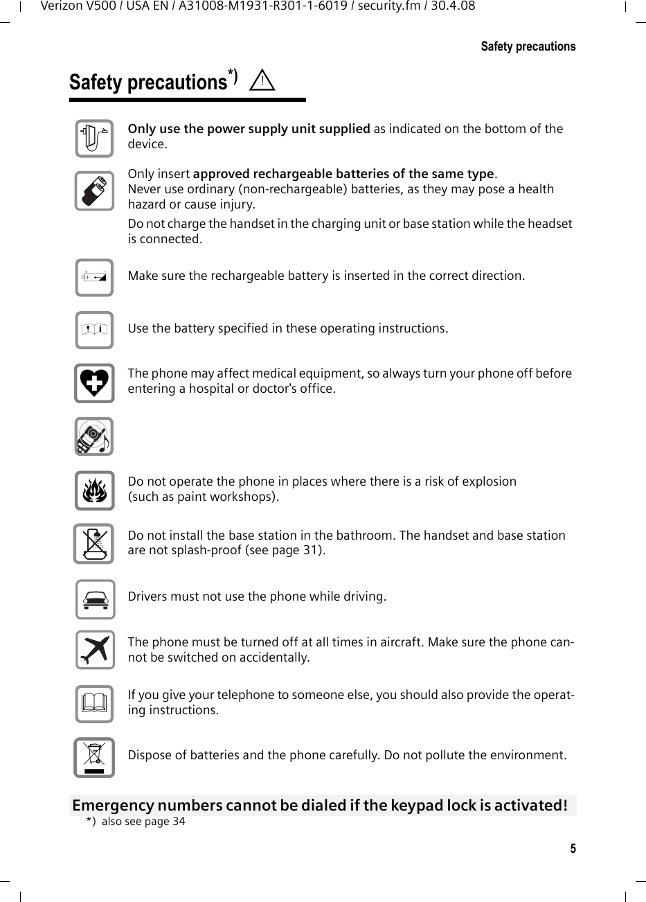 5Safety precautionsVerizon V500 / USA EN / A31008-M1931-R301-1-6019 / security.fm / 30.4.08Safety precautions*) *) also see page 34! Only use the power supply unit supplied as indicated on the bottom of the device. Only insert approved rechargeable batteries of the same type. Never use ordinary (non-rechargeable) batteries, as they may pose a health hazard or cause injury. Do not charge the handset in the charging unit or base station while the headset is connected.Make sure the rechargeable battery is inserted in the correct direction.Use the battery specified in these operating instructions.The phone may affect medical equipment, so always turn your phone off before entering a hospital or doctor&apos;s office.Do not operate the phone in places where there is a risk of explosion (such as paint workshops). Do not install the base station in the bathroom. The handset and base station are not splash-proof (see page 31).Drivers must not use the phone while driving.  The phone must be turned off at all times in aircraft. Make sure the phone can-not be switched on accidentally. If you give your telephone to someone else, you should also provide the operat-ing instructions. Dispose of batteries and the phone carefully. Do not pollute the environment. Emergency numbers cannot be dialed if the keypad lock is activated! $‹Œƒ 