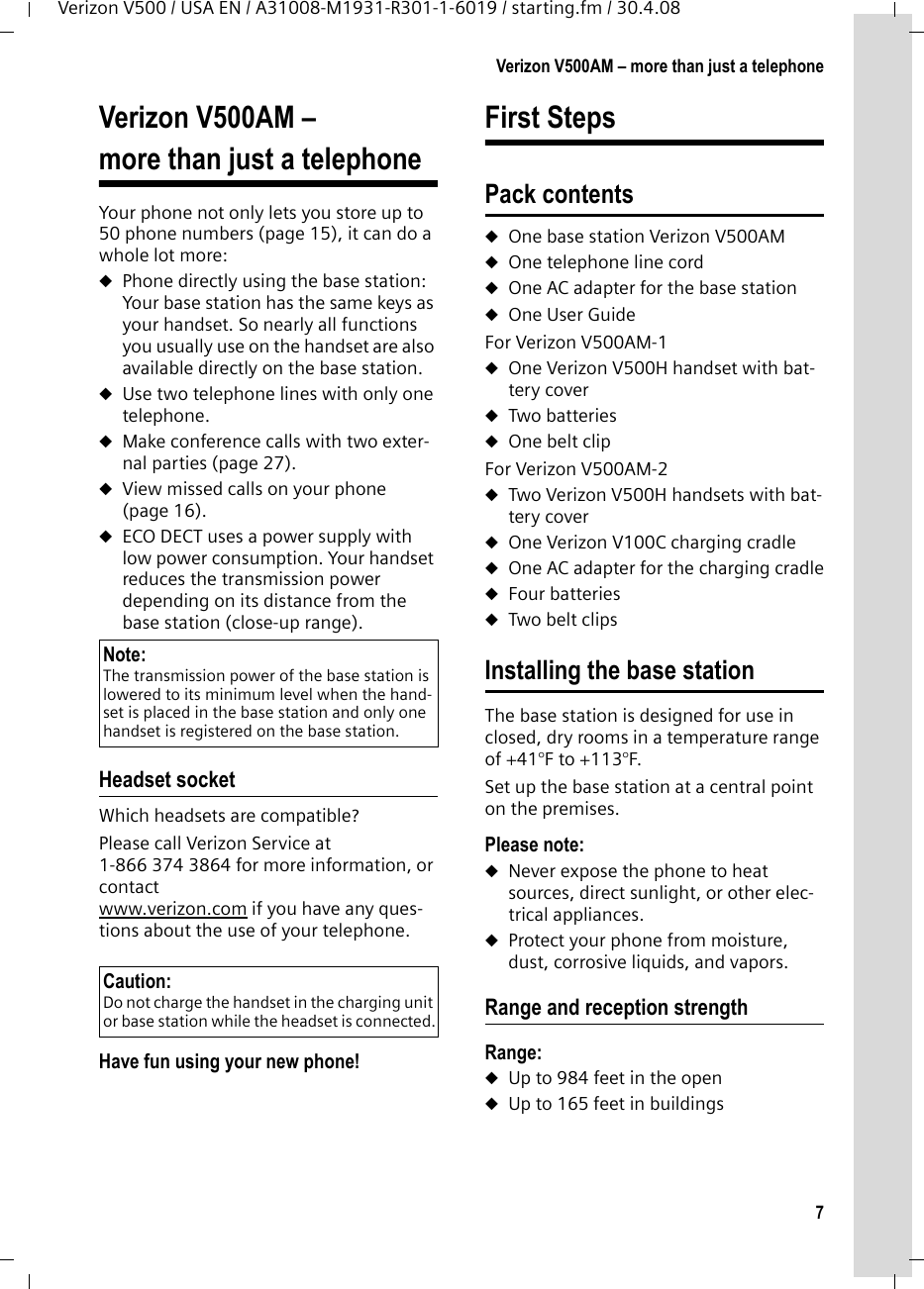 7Verizon V500AM – more than just a telephoneVerizon V500 / USA EN / A31008-M1931-R301-1-6019 / starting.fm / 30.4.08Verizon V500AM – more than just a telephoneYour phone not only lets you store up to 50 phone numbers (page 15), it can do a whole lot more: uPhone directly using the base station: Your base station has the same keys as your handset. So nearly all functions you usually use on the handset are also available directly on the base station.uUse two telephone lines with only one telephone.uMake conference calls with two exter-nal parties (page 27).uView missed calls on your phone (page 16).uECO DECT uses a power supply with low power consumption. Your handset reduces the transmission power depending on its distance from the base station (close-up range).Headset socketWhich headsets are compatible?Please call Verizon Service at 1-866 374 3864 for more information, or contact www.verizon.com if you have any ques-tions about the use of your telephone.Have fun using your new phone! First StepsPack contentsuOne base station Verizon V500AMuOne telephone line corduOne AC adapter for the base stationuOne User GuideFor Verizon V500AM-1uOne Verizon V500H handset with bat-tery coveruTwo batteriesuOne belt clipFor Verizon V500AM-2uTwo Verizon V500H handsets with bat-tery coveruOne Verizon V100C charging cradleuOne AC adapter for the charging cradleuFour batteriesuTwo belt clipsInstalling the base stationThe base station is designed for use in closed, dry rooms in a temperature range of +41°F to +113°F. Set up the base station at a central point on the premises.Please note: uNever expose the phone to heat sources, direct sunlight, or other elec-trical appliances.uProtect your phone from moisture, dust, corrosive liquids, and vapors.Range and reception strengthRange: uUp to 984 feet in the openuUp to 165 feet in buildingsNote: The transmission power of the base station is lowered to its minimum level when the hand-set is placed in the base station and only one handset is registered on the base station.Caution: Do not charge the handset in the charging unit or base station while the headset is connected.