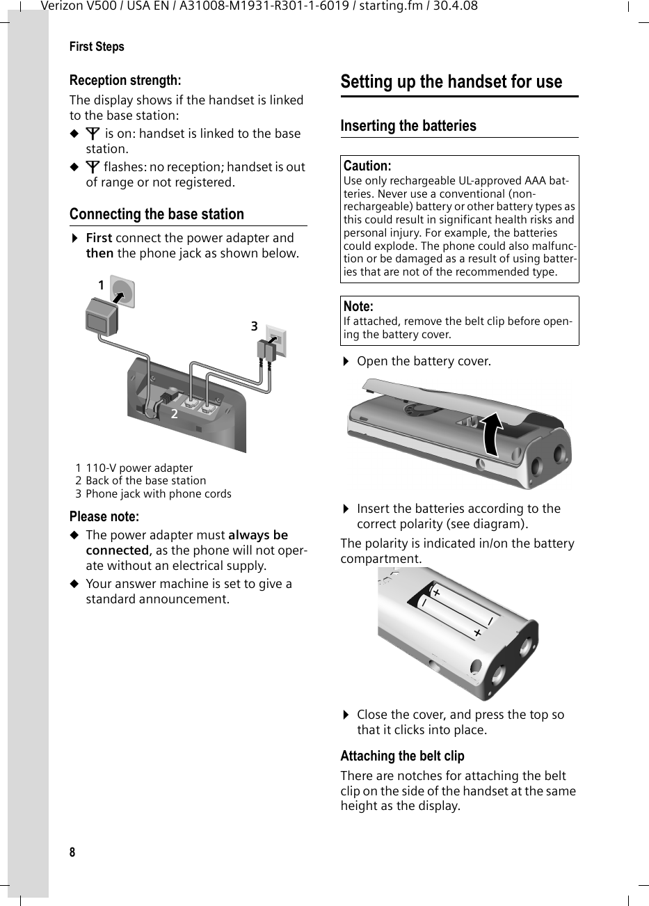 8First StepsVerizon V500 / USA EN / A31008-M1931-R301-1-6019 / starting.fm / 30.4.08Reception strength:The display shows if the handset is linked to the base station:uÄ is on: handset is linked to the base station. uÄ flashes: no reception; handset is out of range or not registered.Connecting the base station¤First connect the power adapter and then the phone jack as shown below.1 110-V power adapter2 Back of the base station3 Phone jack with phone cordsPlease note: uThe power adapter must always be connected, as the phone will not oper-ate without an electrical supply.uYour answer machine is set to give a standard announcement.Setting up the handset for useInserting the batteries ¤Open the battery cover.¤Insert the batteries according to the correct polarity (see diagram).The polarity is indicated in/on the battery compartment.¤Close the cover, and press the top so that it clicks into place.Attaching the belt clipThere are notches for attaching the belt clip on the side of the handset at the same height as the display.123Caution: Use only rechargeable UL-approved AAA bat-teries. Never use a conventional (non-rechargeable) battery or other battery types as this could result in significant health risks and personal injury. For example, the batteries could explode. The phone could also malfunc-tion or be damaged as a result of using batter-ies that are not of the recommended type.Note: If attached, remove the belt clip before open-ing the battery cover.