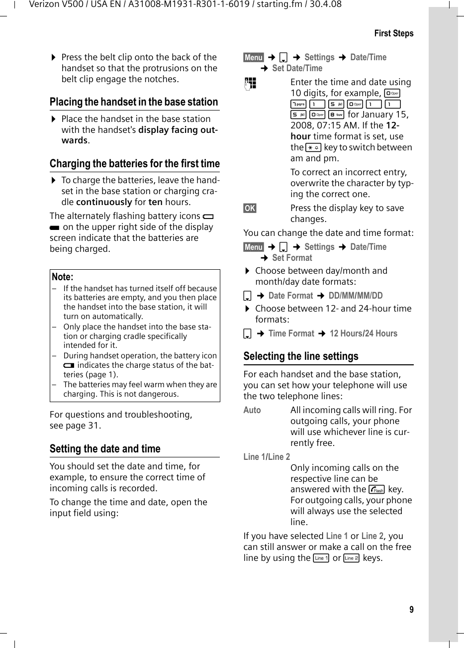 9First StepsVerizon V500 / USA EN / A31008-M1931-R301-1-6019 / starting.fm / 30.4.08¤Press the belt clip onto the back of the handset so that the protrusions on the belt clip engage the notches.Placing the handset in the base station ¤Place the handset in the base station with the handset&apos;s display facing out-wards. Charging the batteries for the first time¤To charge the batteries, leave the hand-set in the base station or charging cra-dle continuously for ten hours.The alternately flashing battery icons = U on the upper right side of the display screen indicate that the batteries are being charged.For questions and troubleshooting, see page 31.Setting the date and timeYou should set the date and time, for example, to ensure the correct time of incoming calls is recorded.To change the time and date, open the input field using:§Menu§ ¢s ¢Settings ¢Date/Time ¢Set Date/Time~Enter the time and date using 10 digits, for example, Q M 1 5 Q 1 1 5 Q N for January 15, 2008, 07:15 AM. If the 12-hour time format is set, use the * key to switch between am and pm.To correct an incorrect entry, overwrite the character by typ-ing the correct one.§OK§ Press the display key to save changes.You can change the date and time format:§Menu§ ¢s ¢Settings ¢Date/Time ¢Set Format¤Choose between day/month and month/day date formats:s ¢Date Format ¢DD/MM/MM/DD¤Choose between 12- and 24-hour time formats:s ¢Time Format ¢12 Hours/24 HoursSelecting the line settingsFor each handset and the base station, you can set how your telephone will use the two telephone lines: Auto All incoming calls will ring. For outgoing calls, your phone will use whichever line is cur-rently free.Line 1/Line 2Only incoming calls on the respective line can be answered with the c key. For outgoing calls, your phone will always use the selected line.If you have selected Line 1 or Line 2, you can still answer or make a call on the free line by using the C or h keys.Note:– If the handset has turned itself off because its batteries are empty, and you then place the handset into the base station, it will turn on automatically.– Only place the handset into the base sta-tion or charging cradle specifically intended for it.– During handset operation, the battery icon e indicates the charge status of the bat-teries (page 1).– The batteries may feel warm when they are charging. This is not dangerous.
