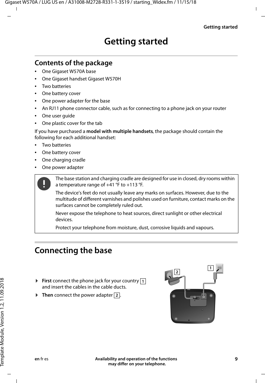 Gigaset W570A / LUG US en / A31008-M2728-R331-1-3S19 / starting_Widex.fm / 11/15/18Template Module, Version 1.2, 11.09.2018Getting startedAvailability and operation of the functions   may differ on your telephone. 9en fr esGetting startedContents of the package •One Gigaset W570A base•One Gigaset handset Gigaset W570H•Two batteries•One battery cover•One power adapter for the base•An RJ11 phone connector cable, such as for connecting to a phone jack on your router•One user guide•One plastic cover for the tabIf you have purchased a model with multiple handsets, the package should contain the following for each additional handset:•Two batteries•One battery cover•One charging cradle•One power adapterConnecting the baseThe base station and charging cradle are designed for use in closed, dry rooms within a temperature range of +41 °F to +113 °F. The device&apos;s feet do not usually leave any marks on surfaces. However, due to the multitude of different varnishes and polishes used on furniture, contact marks on the surfaces cannot be completely ruled out.Never expose the telephone to heat sources, direct sunlight or other electrical devices.Protect your telephone from moisture, dust, corrosive liquids and vapours.¤First connect the phone jack for your country   and insert the cables in the cable ducts.¤Then connect the power adapter  .1212