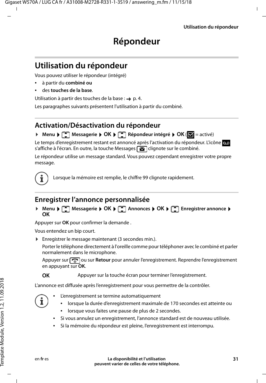 Gigaset W570A / LUG CA fr / A31008-M2728-R331-1-3S19 / answering_m.fm / 11/15/18Template Module, Version 1.2, 11.09.2018Utilisation du répondeurLa disponibilité et l’utilisation  peuvent varier de celles de votre téléphone. 31en fr esRépondeur Utilisation du répondeurVous pouvez utiliser le répondeur (intégré) •à partir du combiné ou •des touches de la base.Utilisation à partir des touches de la base :   p. 4.Les paragraphes suivants présentent l&apos;utilisation à partir du combiné.Activation/Désactivation du répondeur¤Menu   Messagerie  OK   Répondeur intégré  OK (=activé) Le temps d’enregistrement restant est annoncé après l’activation du répondeur. L&apos;icône   s&apos;affiche à l&apos;écran. En outre, la touche Messages   clignote sur le combiné.Le répondeur utilise un message standard. Vous pouvez cependant enregistrer votre propre message.Enregistrer l’annonce personnalisée¤Menu   Messagerie  OK   Annonces  OK   Enregistrer annonce  OKAppuyer sur OK pour confirmer la demande .Vous entendez un bip court.¤Enregistrer le message maintenant (3 secondes min.).Porter le téléphone directement à l&apos;oreille comme pour téléphoner avec le combiné et parler normalement dans le microphone.Appuyer sur   ou sur Retour pour annuler l’enregistrement. Reprendre l’enregistrement en appuyant sur OK.L’annonce est diffusée après l’enregistrement pour vous permettre de la contrôler. Lorsque la mémoire est remplie, le chiffre 99 clignote rapidement.OK Appuyer sur la touche écran pour terminer l’enregistrement.•L’enregistrement se termine automatiquement•lorsque la durée d’enregistrement maximale de 170 secondes est atteinte ou•lorsque vous faites une pause de plus de 2 secondes.•Si vous annulez un enregistrement, l’annonce standard est de nouveau utilisée.•Si la mémoire du répondeur est pleine, l’enregistrement est interrompu.