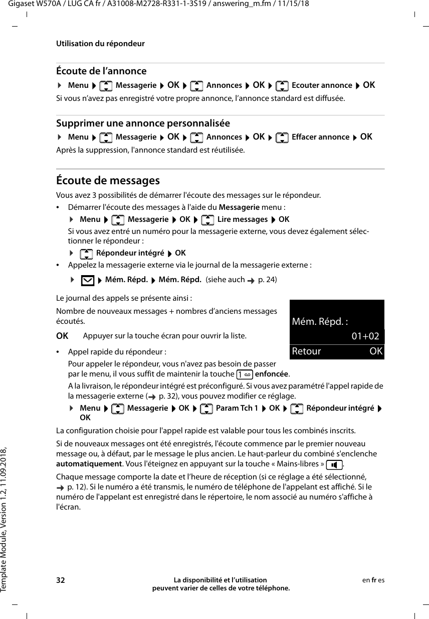 Template Module, Version 1.2, 11.09.2018,Utilisation du répondeurGigaset W570A / LUG CA fr / A31008-M2728-R331-1-3S19 / answering_m.fm / 11/15/1832 La disponibilité et l’utilisation  peuvent varier de celles de votre téléphone.en fr esÉcoute de l’annonce¤Menu   Messagerie  OK   Annonces  OK   Ecouter annonce  OKSi vous n’avez pas enregistré votre propre annonce, l’annonce standard est diffusée. Supprimer une annonce personnalisée¤Menu   Messagerie  OK   Annonces  OK   Effacer annonce  OKAprès la suppression, l&apos;annonce standard est réutilisée. Écoute de messagesVous avez 3 possibilités de démarrer l&apos;écoute des messages sur le répondeur.•Démarrer l&apos;écoute des messages à l&apos;aide du Messagerie menu :¤Menu   Messagerie  OK   Lire messages  OKSi vous avez entré un numéro pour la messagerie externe, vous devez également sélec-tionner le répondeur :¤ Répondeur intégré  OK•Appelez la messagerie externe via le journal de la messagerie externe :Le journal des appels se présente ainsi :Nombre de nouveaux messages + nombres d’anciens messages écoutés.•Appel rapide du répondeur :Pour appeler le répondeur, vous n&apos;avez pas besoin de passer par le menu, il vous suffit de maintenir la touche  enfoncée.A la livraison, le répondeur intégré est préconfiguré. Si vous avez paramétré l&apos;appel rapide de la messagerie externe (  p. 32), vous pouvez modifier ce réglage.¤Menu   Messagerie  OK   Param Tch 1  OK   Répondeur intégré  OKLa configuration choisie pour l&apos;appel rapide est valable pour tous les combinés inscrits.Si de nouveaux messages ont été enregistrés, l&apos;écoute commence par le premier nouveau message ou, à défaut, par le message le plus ancien. Le haut-parleur du combiné s&apos;enclenche automatiquement. Vous l&apos;éteignez en appuyant sur la touche « Mains-libres »  .Chaque message comporte la date et l’heure de réception (si ce réglage a été sélectionné, p. 12). Si le numéro a été transmis, le numéro de téléphone de l&apos;appelant est affiché. Si le numéro de l&apos;appelant est enregistré dans le répertoire, le nom associé au numéro s&apos;affiche à l&apos;écran.¤ Mém. Répd.  Mém. Répd. (siehe auch    p. 24)OK Appuyer sur la touche écran pour ouvrir la liste.Mém. Répd. :01+02Retour OK