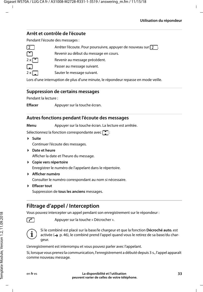 Gigaset W570A / LUG CA fr / A31008-M2728-R331-1-3S19 / answering_m.fm / 11/15/18Template Module, Version 1.2, 11.09.2018Utilisation du répondeurLa disponibilité et l’utilisation  peuvent varier de celles de votre téléphone. 33en fr esArrêt et contrôle de l’écoutePendant l&apos;écoute des messages : Lors d&apos;une interruption de plus d&apos;une minute, le répondeur repasse en mode veille.Suppression de certains messagesPendant la lecture :Autres fonctions pendant l’écoute des messagesSélectionnez la fonction correspondante avec :¤SuiteContinuer l’écoute des messages.¤Date et heureAfficher la date et l&apos;heure du message.¤Copie vers répertoireEnregistrer le numéro de l&apos;appelant dans le répertoire.¤Afficher numéroConsulter le numéro correspondant au nom si nécessaire.¤Effacer toutSuppression de tous les anciens messages.Filtrage d’appel / InterceptionVous pouvez intercepter un appel pendant son enregistrement sur le répondeur :L’enregistrement est interrompu et vous pouvez parler avec l’appelant.Si, lorsque vous prenez la communication, l&apos;enregistrement a débuté depuis 3 s., l&apos;appel apparaît comme nouveau message. Arrêter l’écoute. Pour poursuivre, appuyer de nouveau sur  .  Revenir au début du message en cours.2 x Revenir au message précédent.  Passer au message suivant.2 x   Sauter le message suivant.Effacer Appuyer sur la touche écran.Menu Appuyer sur la touche écran. La lecture est arrêtée.Appuyer sur la touche « Décrocher ».Si le combiné est placé sur la base/le chargeur et que la fonction Décroché auto. est activée (  p. 46), le combiné prend l’appel quand vous le retirez de sa base/du char-geur.