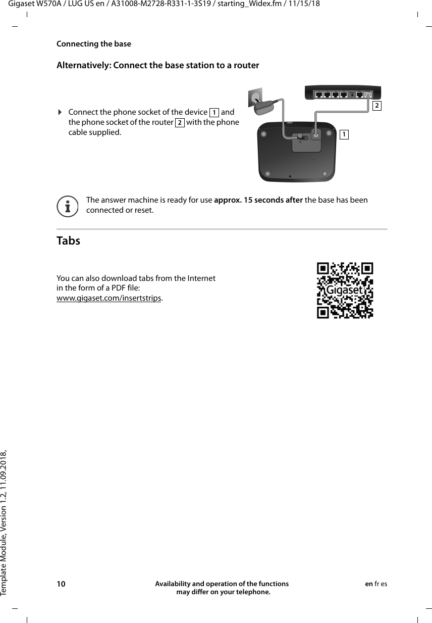 Template Module, Version 1.2, 11.09.2018,Connecting the baseGigaset W570A / LUG US en / A31008-M2728-R331-1-3S19 / starting_Widex.fm / 11/15/1810 Availability and operation of the functions   may differ on your telephone.en fr esAlternatively: Connect the base station to a router Tabs¤Connect the phone socket of the device   and the phone socket of the router   with the phone cable supplied.The answer machine is ready for use approx. 15 seconds after the base has been connected or reset.1212You can also download tabs from the Internet in the form of a PDF file:www.gigaset.com/insertstrips.