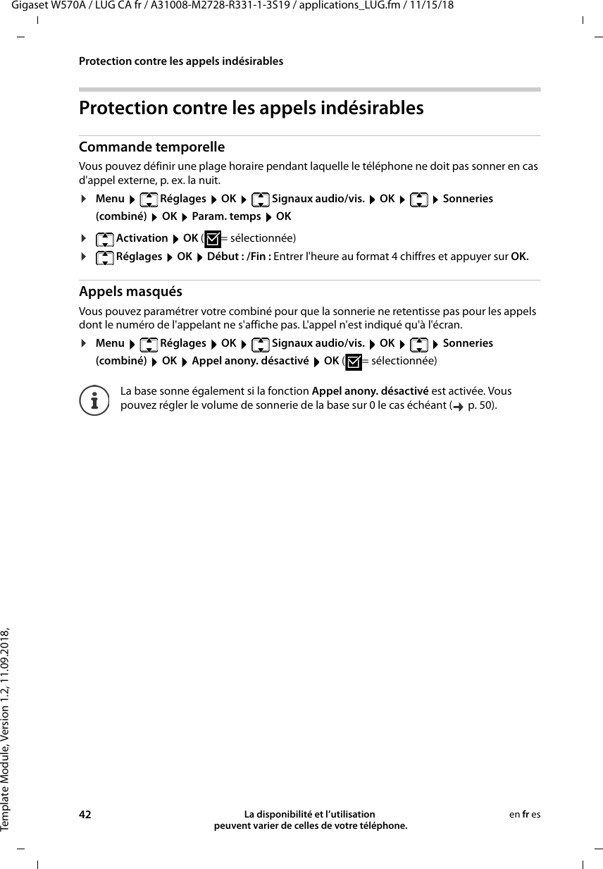 Template Module, Version 1.2, 11.09.2018,Protection contre les appels indésirablesGigaset W570A / LUG CA fr / A31008-M2728-R331-1-3S19 / applications_LUG.fm / 11/15/1842 La disponibilité et l’utilisation  peuvent varier de celles de votre téléphone.en fr esProtection contre les appels indésirablesCommande temporelleVous pouvez définir une plage horaire pendant laquelle le téléphone ne doit pas sonner en cas d&apos;appel externe, p. ex. la nuit. ¤Menu  Réglages  OK  Signaux audio/vis.  OK    Sonneries (combiné)  OK  Param. temps  OK¤ Activation  OK ( = sélectionnée)¤ Réglages  OK  Début : /Fin : Entrer l&apos;heure au format 4 chiffres et appuyer sur OK.Appels masquésVous pouvez paramétrer votre combiné pour que la sonnerie ne retentisse pas pour les appels dont le numéro de l&apos;appelant ne s&apos;affiche pas. L&apos;appel n&apos;est indiqué qu&apos;à l&apos;écran.¤Menu  Réglages  OK  Signaux audio/vis.  OK    Sonneries (combiné)  OK  Appel anony. désactivé  OK ( = sélectionnée)La base sonne également si la fonction Appel anony. désactivé est activée. Vous pouvez régler le volume de sonnerie de la base sur 0 le cas échéant (  p. 50).