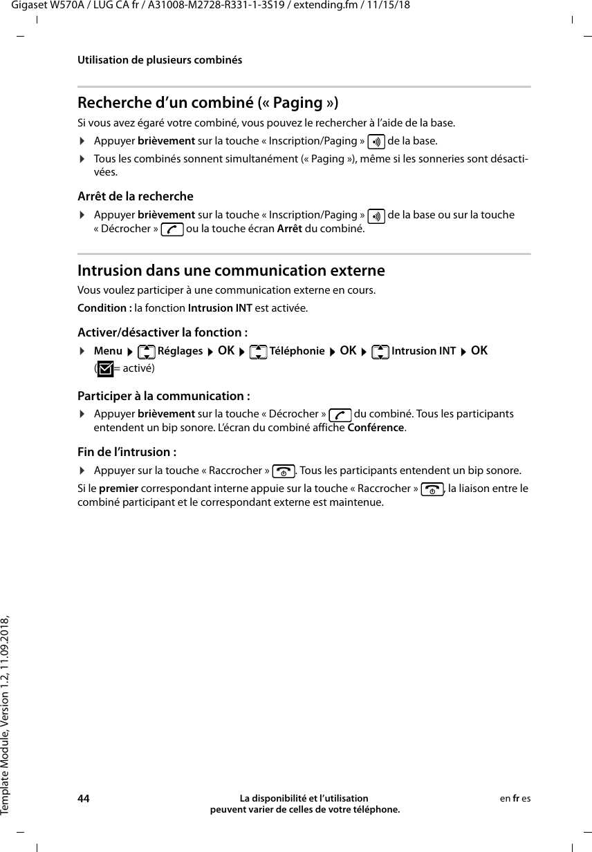 Template Module, Version 1.2, 11.09.2018,Utilisation de plusieurs combinésGigaset W570A / LUG CA fr / A31008-M2728-R331-1-3S19 / extending.fm / 11/15/1844 La disponibilité et l’utilisation  peuvent varier de celles de votre téléphone.en fr esRecherche d’un combiné (« Paging »)Si vous avez égaré votre combiné, vous pouvez le rechercher à l’aide de la base. ¤Appuyer brièvement sur la touche « Inscription/Paging »   de la base.¤Tous les combinés sonnent simultanément (« Paging »), même si les sonneries sont désacti-vées.Arrêt de la recherche¤Appuyer brièvement sur la touche « Inscription/Paging »   de la base ou sur la touche « Décrocher »   ou la touche écran Arrêt du combiné.Intrusion dans une communication externeVous voulez participer à une communication externe en cours. Condition : la fonction Intrusion INT est activée. Activer/désactiver la fonction :¤Menu  Réglages  OK  Téléphonie  OK  Intrusion INT  OK (=activé) Participer à la communication :¤Appuyer brièvement sur la touche « Décrocher »   du combiné. Tous les participants entendent un bip sonore. L’écran du combiné affiche Conférence.Fin de l’intrusion :¤Appuyer sur la touche « Raccrocher »  . Tous les participants entendent un bip sonore.Si le premier correspondant interne appuie sur la touche « Raccrocher »  , la liaison entre le combiné participant et le correspondant externe est maintenue.