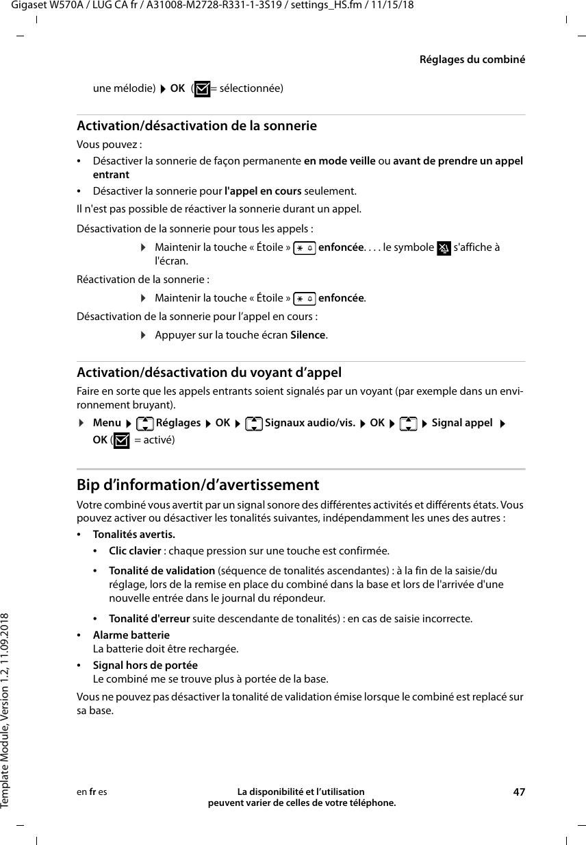 Gigaset W570A / LUG CA fr / A31008-M2728-R331-1-3S19 / settings_HS.fm / 11/15/18Template Module, Version 1.2, 11.09.2018Réglages du combinéLa disponibilité et l’utilisation  peuvent varier de celles de votre téléphone. 47en fr esune mélodie)  OK ( = sélectionnée)Activation/désactivation de la sonnerieVous pouvez : •Désactiver la sonnerie de façon permanente en mode veille ou avant de prendre un appel entrant•Désactiver la sonnerie pour l&apos;appel en cours seulement. Il n&apos;est pas possible de réactiver la sonnerie durant un appel.Activation/désactivation du voyant d’appelFaire en sorte que les appels entrants soient signalés par un voyant (par exemple dans un envi-ronnement bruyant).¤Menu  Réglages  OK  Signaux audio/vis.  OK   Signal appel   OK (=activé)Bip d’information/d’avertissementVotre combiné vous avertit par un signal sonore des différentes activités et différents états. Vous pouvez activer ou désactiver les tonalités suivantes, indépendamment les unes des autres :•Tonalités avertis. •Clic clavier : chaque pression sur une touche est confirmée.•Tonalité d&apos;erreur suite descendante de tonalités) : en cas de saisie incorrecte.•Alarme batterie La batterie doit être rechargée.•Signal hors de portée Le combiné me se trouve plus à portée de la base. Vous ne pouvez pas désactiver la tonalité de validation émise lorsque le combiné est replacé sur sa base. Désactivation de la sonnerie pour tous les appels :¤Maintenir la touche « Étoile »   enfoncée. . . . le symbole   s&apos;affiche à l&apos;écran.Réactivation de la sonnerie :¤Maintenir la touche « Étoile »   enfoncée.Désactivation de la sonnerie pour l’appel en cours :¤Appuyer sur la touche écran Silence.•Tonalité de validation (séquence de tonalités ascendantes) : à la fin de la saisie/du réglage, lors de la remise en place du combiné dans la base et lors de l&apos;arrivée d&apos;une nouvelle entrée dans le journal du répondeur.