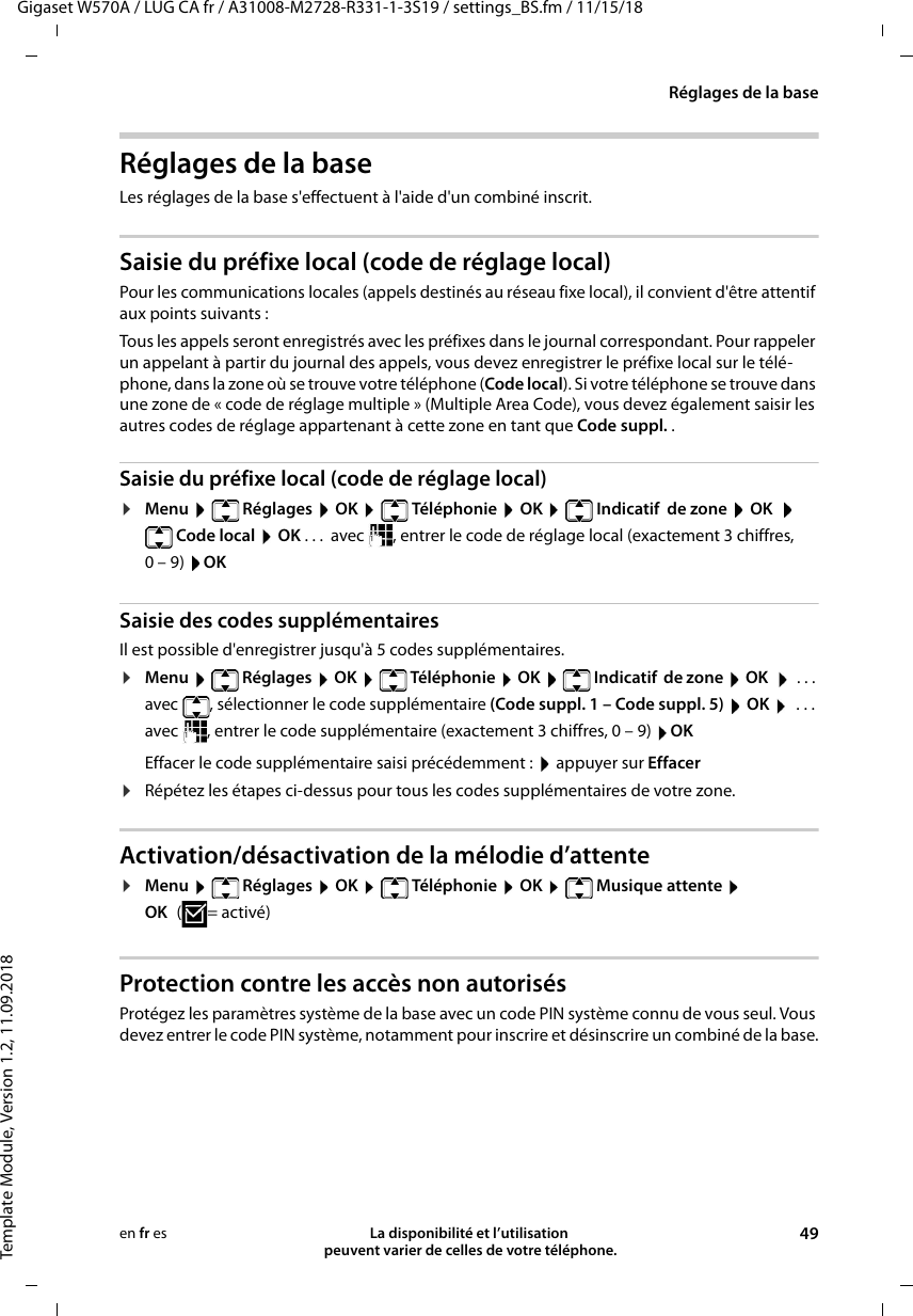 Gigaset W570A / LUG CA fr / A31008-M2728-R331-1-3S19 / settings_BS.fm / 11/15/18Template Module, Version 1.2, 11.09.2018Réglages de la baseLa disponibilité et l’utilisation  peuvent varier de celles de votre téléphone. 49en fr esRéglages de la baseLes réglages de la base s&apos;effectuent à l&apos;aide d&apos;un combiné inscrit.Saisie du préfixe local (code de réglage local)Pour les communications locales (appels destinés au réseau fixe local), il convient d&apos;être attentif aux points suivants :Tous les appels seront enregistrés avec les préfixes dans le journal correspondant. Pour rappeler un appelant à partir du journal des appels, vous devez enregistrer le préfixe local sur le télé-phone, dans la zone où se trouve votre téléphone (Code local). Si votre téléphone se trouve dans une zone de « code de réglage multiple » (Multiple Area Code), vous devez également saisir les autres codes de réglage appartenant à cette zone en tant que Code suppl. .Saisie du préfixe local (code de réglage local)¤Menu   Réglages  OK   Téléphonie  OK   Indicatif  de zone  OK   Code local  OK . . .  avec  , entrer le code de réglage local (exactement 3 chiffres, 0–9) OKSaisie des codes supplémentairesIl est possible d&apos;enregistrer jusqu&apos;à 5 codes supplémentaires.¤Menu   Réglages  OK   Téléphonie  OK   Indicatif  de zone  OK    ... avec  , sélectionner le code supplémentaire (Code suppl. 1 – Code suppl. 5)  OK   ... avec  , entrer le code supplémentaire (exactement 3 chiffres, 0 – 9) OKEffacer le code supplémentaire saisi précédemment :  appuyer sur Effacer ¤Répétez les étapes ci-dessus pour tous les codes supplémentaires de votre zone. Activation/désactivation de la mélodie d’attente¤Menu  Réglages  OK  Téléphonie  OK  Musique attente  OK (=activé)Protection contre les accès non autorisésProtégez les paramètres système de la base avec un code PIN système connu de vous seul. Vous devez entrer le code PIN système, notamment pour inscrire et désinscrire un combiné de la base.