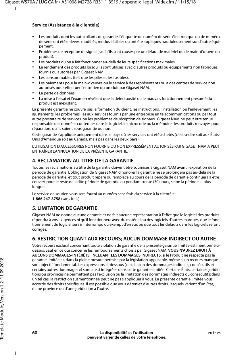 Template Module, Version 1.2, 11.09.2018,Service (Assistance à la clientèle)Gigaset W570A / LUG CA fr / A31008-M2728-R331-1-3S19 / appendix_legal_Widex.fm / 11/15/1860 La disponibilité et l’utilisation  peuvent varier de celles de votre téléphone.en fr es•Les produits dont les autocollants de garantie, l&apos;étiquette de numéro de série électronique ou de numéro de série ont été enlevés, modifiés, rendus illisibles ou ont été appliqués frauduleusement sur d&apos;autre équi-pement.•Problèmes de réception de signal (sauf s&apos;ils sont causés par un défaut de matériel ou de main-d&apos;œuvre du produit).•Les produits qu&apos;on a fait fonctionner au-delà de leurs spécifications maximales.•Le rendement des produits lorsqu&apos;ils sont utilisés avec d&apos;autres produits ou équipements non fabriqués, fournis ou autorisés par Gigaset NAM.•Les consommables (tels que les piles et les fusibles).•Les paiements pour la main-d&apos;œuvre ou le service à des représentants ou à des centres de service non autorisés pour effectuer l&apos;entretien du produit par Gigaset NAM.•La perte de données.•La mise à l&apos;essai et l&apos;examen révèlent que la défectuosité ou le mauvais fonctionnement présumé du produit est inexistant.La présente garantie ne couvre pas la formation du client, les instructions, l&apos;installation ou l&apos;enlèvement, les ajustements, les problèmes liés aux services fournis par une entreprise en télécommunications ou par tout autre prestataire de services, ou les problèmes de réception de signaux. Gigaset NAM ne peut être tenue responsable des données contenues dans le logiciel, le microcode ou la mémoire des produits renvoyés pour réparation, qu&apos;ils soient sous garantie ou non. Cette garantie s&apos;applique uniquement dans le pays où les services ont été achetés (c&apos;est-à-dire soit aux États-Unis d&apos;Amérique soit au Canada, mais pas dans les deux pays).L&apos;UTILISATION D&apos;ACCESSOIRES NON FOURNIS OU NON EXPRESSÉMENT AUTORISÉS PAR GIGASET NAM A PEUT ENTRAÎNER L&apos;ANNULATION DE LA PRÉSENTE GARANTIE.4. RÉCLAMATION AU TITRE DE LA GARANTIEToutes les réclamations au titre de la garantie doivent être soumises à Gigaset NAM avant l&apos;expiration de la période de garantie. L&apos;obligation de Gigaset NAM d&apos;honorer la garantie ne se prolongera pas au-delà de la période de garantie, et tout produit réparé ou remplacé au cours de la période de garantie continuera à être couvert pour le reste de ladite période de garantie ou pendant trente (30) jours, selon la période la plus longue. Le service de soutien vous sera fourni au numéro sans frais du service à la clientèle :1-866 247-8758 (sans frais)5. LIMITATION DE GARANTIEGigaset NAM ne donne aucune garantie et ne fait aucune représentation à l&apos;effet que le logiciel des produits répondra à vos exigences ni qu&apos;il fonctionnera avec du matériel ou des logiciels d&apos;autres marques, que le fonc-tionnement du logiciel sera ininterrompu ou exempt d&apos;erreur, ou que tous les défauts dans les logiciels seront corrigés. 6. RESTRICTION QUANT AUX RECOURS; AUCUN DOMMAGE INDIRECT OU AUTRE Votre recours exclusif concernant toute violation de garantie de la présente garantie limitée est mentionné ci-dessus. Sauf en ce qui concerne les remboursements choisis par Gigaset NAM, VOUS N&apos;AUREZ DROIT À AUCUNS DOMMAGES-INTÉRÊTS, INCLUANT LES DOMMAGES INDIRECTS, si le Produit ne respecte pas la garantie limitée et, dans la pleine mesure permise par la législation applicable, même si un recours manque son objectif fondamental. Les expressions ci-dessous (« exclusion des dommages indirects, consécutifs et certains autres dommages ») sont aussi intégrées dans cette garantie limitée. Certains États, certaines juridic-tions ou provinces ne permettent pas l&apos;exclusion ou la limitation des dommages indirects ou consécutifs; dans un tel cas, la restriction susmentionnée peut ne pas s&apos;appliquer à vous. La présente garantie limitée vous accorde des droits spécifiques. Il est possible que vous déteniez d&apos;autres droits, lesquels varient d&apos;un État, d&apos;une province ou d&apos;une juridiction à l&apos;autre.