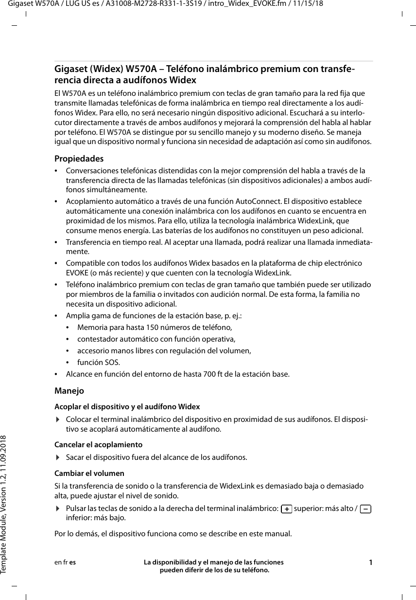 Gigaset W570A / LUG US es / A31008-M2728-R331-1-3S19 / intro_Widex_EVOKE.fm / 11/15/18Template Module, Version 1.2, 11.09.2018La disponibilidad y el manejo de las funciones  pueden diferir de los de su teléfono. 1en fr esGigaset (Widex) W570A – Teléfono inalámbrico premium con transfe-rencia directa a audífonos WidexEl W570A es un teléfono inalámbrico premium con teclas de gran tamaño para la red fija que transmite llamadas telefónicas de forma inalámbrica en tiempo real directamente a los audí-fonos Widex. Para ello, no será necesario ningún dispositivo adicional. Escuchará a su interlo-cutor directamente a través de ambos audífonos y mejorará la comprensión del habla al hablar por teléfono. El W570A se distingue por su sencillo manejo y su moderno diseño. Se maneja igual que un dispositivo normal y funciona sin necesidad de adaptación así como sin audífonos. Propiedades •Conversaciones telefónicas distendidas con la mejor comprensión del habla a través de la transferencia directa de las llamadas telefónicas (sin dispositivos adicionales) a ambos audí-fonos simultáneamente.•Acoplamiento automático a través de una función AutoConnect. El dispositivo establece automáticamente una conexión inalámbrica con los audífonos en cuanto se encuentra en proximidad de los mismos. Para ello, utiliza la tecnología inalámbrica WidexLink, que consume menos energía. Las baterías de los audífonos no constituyen un peso adicional.•Transferencia en tiempo real. Al aceptar una llamada, podrá realizar una llamada inmediata-mente. •Compatible con todos los audífonos Widex basados en la plataforma de chip electrónico EVOKE (o más reciente) y que cuenten con la tecnología WidexLink. •Teléfono inalámbrico premium con teclas de gran tamaño que también puede ser utilizado por miembros de la familia o invitados con audición normal. De esta forma, la familia no necesita un dispositivo adicional.•Amplia gama de funciones de la estación base, p. ej.: •Memoria para hasta 150 números de teléfono, •contestador automático con función operativa,•accesorio manos libres con regulación del volumen,•función SOS.•Alcance en función del entorno de hasta 700 ft de la estación base.ManejoAcoplar el dispositivo y el audífono Widex ¤Colocar el terminal inalámbrico del dispositivo en proximidad de sus audífonos. El disposi-tivo se acoplará automáticamente al audífono.Cancelar el acoplamiento¤Sacar el dispositivo fuera del alcance de los audífonos.Cambiar el volumenSi la transferencia de sonido o la transferencia de WidexLink es demasiado baja o demasiado alta, puede ajustar el nivel de sonido. ¤Pulsar las teclas de sonido a la derecha del terminal inalámbrico:   superior: más alto /   inferior: más bajo.Por lo demás, el dispositivo funciona como se describe en este manual. 