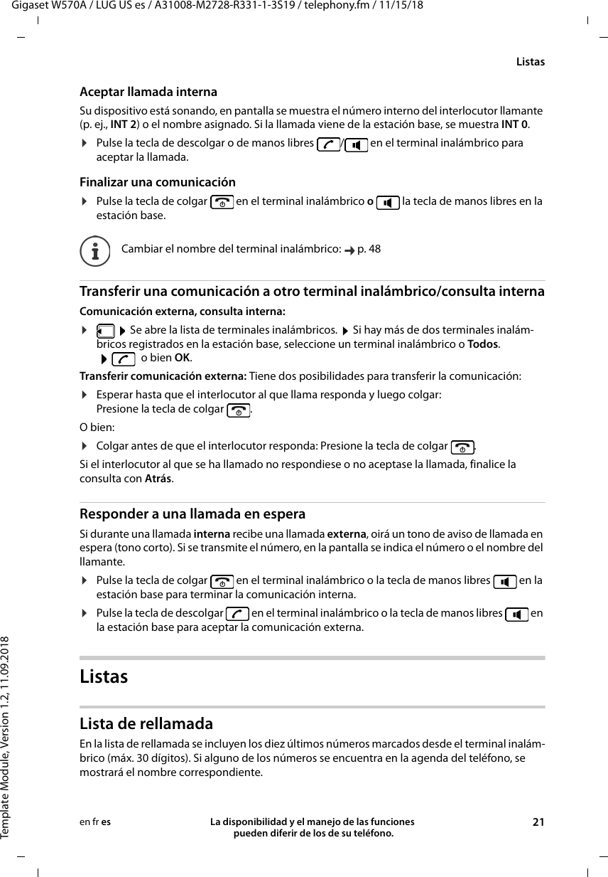 Gigaset W570A / LUG US es / A31008-M2728-R331-1-3S19 / telephony.fm / 11/15/18Template Module, Version 1.2, 11.09.2018ListasLa disponibilidad y el manejo de las funciones  pueden diferir de los de su teléfono. 21en fr esAceptar llamada internaSu dispositivo está sonando, en pantalla se muestra el número interno del interlocutor llamante (p. ej., INT 2) o el nombre asignado. Si la llamada viene de la estación base, se muestra INT 0.¤Pulse la tecla de descolgar o de manos libres  /  en el terminal inalámbrico para aceptar la llamada.Finalizar una comunicación¤Pulse la tecla de colgar   en el terminal inalámbrico o   la tecla de manos libres en la estación base.Transferir una comunicación a otro terminal inalámbrico/consulta internaComunicación externa, consulta interna:¤ Se abre la lista de terminales inalámbricos.  Si hay más de dos terminales inalám-bricos registrados en la estación base, seleccione un terminal inalámbrico o Todos. o bien OK.Transferir comunicación externa: Tiene dos posibilidades para transferir la comunicación:¤Esperar hasta que el interlocutor al que llama responda y luego colgar: Presione la tecla de colgar  . O bien:¤Colgar antes de que el interlocutor responda: Presione la tecla de colgar  . Si el interlocutor al que se ha llamado no respondiese o no aceptase la llamada, finalice la consulta con Atrás.Responder a una llamada en esperaSi durante una llamada interna recibe una llamada externa, oirá un tono de aviso de llamada en espera (tono corto). Si se transmite el número, en la pantalla se indica el número o el nombre del llamante. ¤Pulse la tecla de colgar   en el terminal inalámbrico o la tecla de manos libres   en la estación base para terminar la comunicación interna.¤Pulse la tecla de descolgar   en el terminal inalámbrico o la tecla de manos libres   en la estación base para aceptar la comunicación externa.ListasLista de rellamadaEn la lista de rellamada se incluyen los diez últimos números marcados desde el terminal inalám-brico (máx. 30 dígitos). Si alguno de los números se encuentra en la agenda del teléfono, se mostrará el nombre correspondiente. Cambiar el nombre del terminal inalámbrico:  p. 48