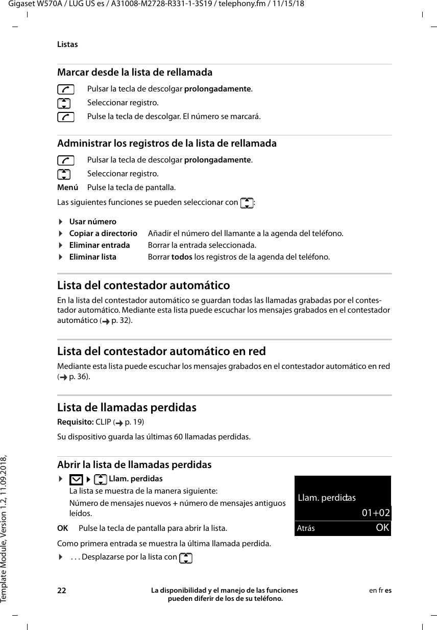 Template Module, Version 1.2, 11.09.2018,ListasGigaset W570A / LUG US es / A31008-M2728-R331-1-3S19 / telephony.fm / 11/15/1822 La disponibilidad y el manejo de las funciones  pueden diferir de los de su teléfono.en fr esMarcar desde la lista de rellamadaAdministrar los registros de la lista de rellamadaLas siguientes funciones se pueden seleccionar con  : Lista del contestador automático En la lista del contestador automático se guardan todas las llamadas grabadas por el contes-tador automático. Mediante esta lista puede escuchar los mensajes grabados en el contestador automático (p. 32).Lista del contestador automático en redMediante esta lista puede escuchar los mensajes grabados en el contestador automático en red (p. 36).Lista de llamadas perdidasRequisito: CLIP (p. 19)Abrir la lista de llamadas perdidas ¤  Llam. perdidasLa lista se muestra de la manera siguiente:Número de mensajes nuevos + número de mensajes antiguos leídos.Como primera entrada se muestra la última llamada perdida.¤ . . . Desplazarse por la lista con Pulsar la tecla de descolgar prolongadamente. Seleccionar registro. Pulse la tecla de descolgar. El número se marcará.Pulsar la tecla de descolgar prolongadamente. Seleccionar registro.Menú Pulse la tecla de pantalla.¤Usar número¤Copiar a directorio Añadir el número del llamante a la agenda del teléfono.¤Eliminar entrada Borrar la entrada seleccionada.¤Eliminar lista Borrar todos los registros de la agenda del teléfono.Su dispositivo guarda las últimas 60 llamadas perdidas.OK Pulse la tecla de pantalla para abrir la lista.Llam. perdidas:01+02Atrás OK