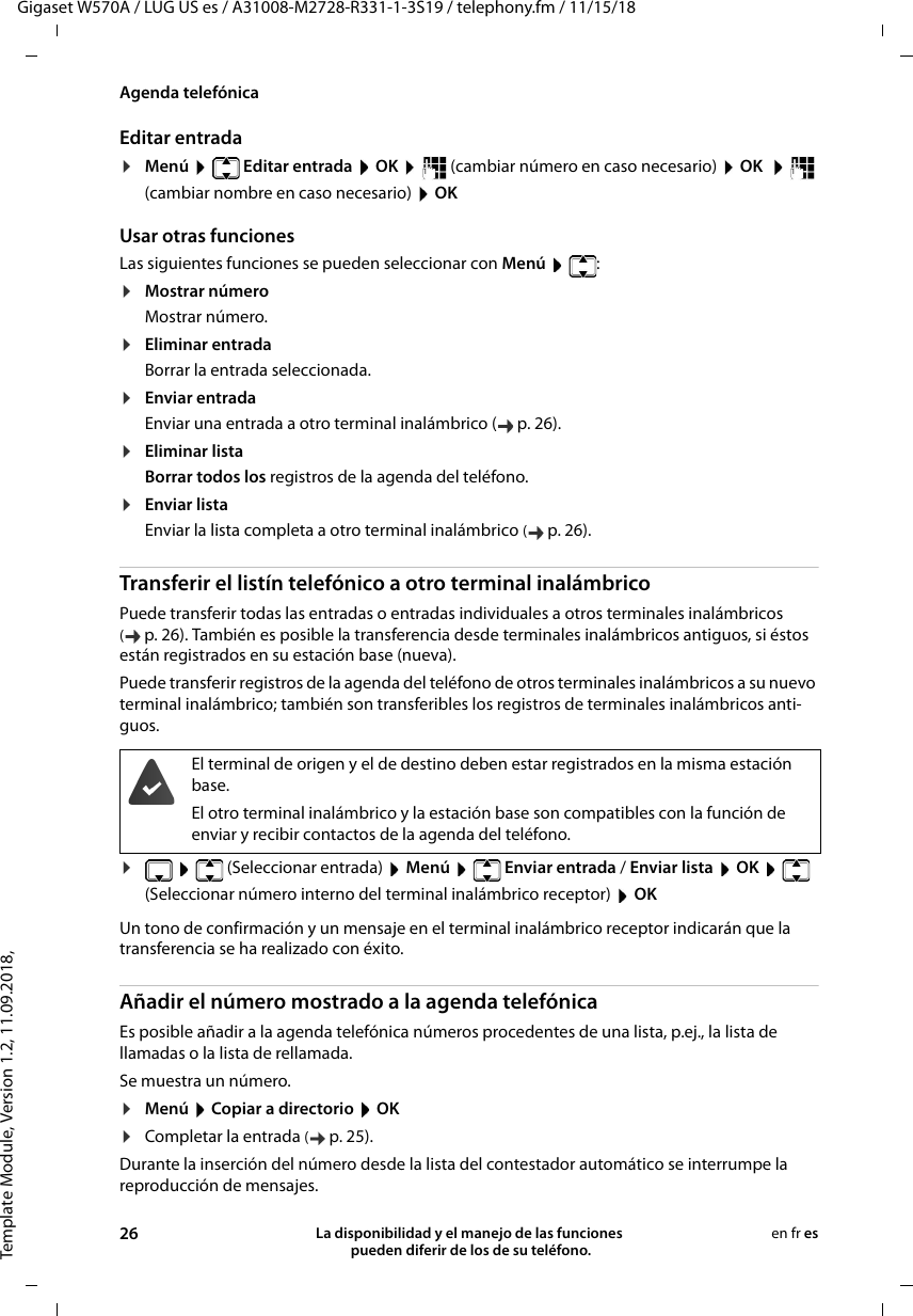 Template Module, Version 1.2, 11.09.2018,Agenda telefónicaGigaset W570A / LUG US es / A31008-M2728-R331-1-3S19 / telephony.fm / 11/15/1826 La disponibilidad y el manejo de las funciones  pueden diferir de los de su teléfono.en fr esEditar entrada ¤Menú   Editar entrada  OK    (cambiar número en caso necesario)  OK    (cambiar nombre en caso necesario)  OKUsar otras funciones Las siguientes funciones se pueden seleccionar con Menú   :¤Mostrar númeroMostrar número.¤Eliminar entradaBorrar la entrada seleccionada.¤Enviar entradaEnviar una entrada a otro terminal inalámbrico ( p. 26).¤Eliminar listaBorrar todos los registros de la agenda del teléfono.¤Enviar listaEnviar la lista completa a otro terminal inalámbrico (p. 26).Transferir el listín telefónico a otro terminal inalámbricoPuede transferir todas las entradas o entradas individuales a otros terminales inalámbricos (p. 26). También es posible la transferencia desde terminales inalámbricos antiguos, si éstos están registrados en su estación base (nueva).Puede transferir registros de la agenda del teléfono de otros terminales inalámbricos a su nuevo terminal inalámbrico; también son transferibles los registros de terminales inalámbricos anti-guos.¤ (Seleccionar entrada)  Menú   Enviar entrada / Enviar lista  OK   (Seleccionar número interno del terminal inalámbrico receptor)  OKUn tono de confirmación y un mensaje en el terminal inalámbrico receptor indicarán que la transferencia se ha realizado con éxito. Añadir el número mostrado a la agenda telefónicaEs posible añadir a la agenda telefónica números procedentes de una lista, p.ej., la lista de llamadas o la lista de rellamada.Se muestra un número. ¤Menú  Copiar a directorio  OK¤Completar la entrada (p. 25). Durante la inserción del número desde la lista del contestador automático se interrumpe la reproducción de mensajes. El terminal de origen y el de destino deben estar registrados en la misma estación base.El otro terminal inalámbrico y la estación base son compatibles con la función de enviar y recibir contactos de la agenda del teléfono.