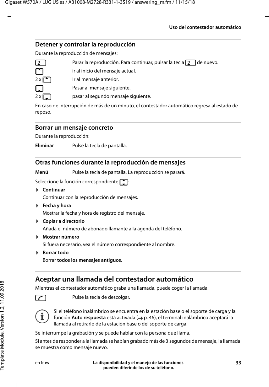 Gigaset W570A / LUG US es / A31008-M2728-R331-1-3S19 / answering_m.fm / 11/15/18Template Module, Version 1.2, 11.09.2018Uso del contestador automáticoLa disponibilidad y el manejo de las funciones  pueden diferir de los de su teléfono. 33en fr esDetener y controlar la reproducción Durante la reproducción de mensajes: En caso de interrupción de más de un minuto, el contestador automático regresa al estado de reposo.Borrar un mensaje concretoDurante la reproducción:Otras funciones durante la reproducción de mensajesSeleccione la función correspondiente  :¤ContinuarContinuar con la reproducción de mensajes.¤Fecha y horaMostrar la fecha y hora de registro del mensaje.¤Copiar a directorioAñada el número de abonado llamante a la agenda del teléfono.¤Mostrar númeroSi fuera necesario, vea el número correspondiente al nombre.¤Borrar todoBorrar todos los mensajes antiguos.Aceptar una llamada del contestador automáticoMientras el contestador automático graba una llamada, puede coger la llamada.Se interrumpe la grabación y se puede hablar con la persona que llama.Si antes de responder a la llamada se habían grabado más de 3 segundos de mensaje, la llamada se muestra como mensaje nuevo. Parar la reproducción. Para continuar, pulsar la tecla   de nuevo.  ir al inicio del mensaje actual.2 x Ir al mensaje anterior.  Pasar al mensaje siguiente.2 x   pasar al segundo mensaje siguiente.Eliminar Pulse la tecla de pantalla.Menú Pulse la tecla de pantalla. La reproducción se parará.Pulse la tecla de descolgar.Si el teléfono inalámbrico se encuentra en la estación base o el soporte de carga y la función Auto respuesta está activada ( p. 46), el terminal inalámbrico aceptará la llamada al retirarlo de la estación base o del soporte de carga.