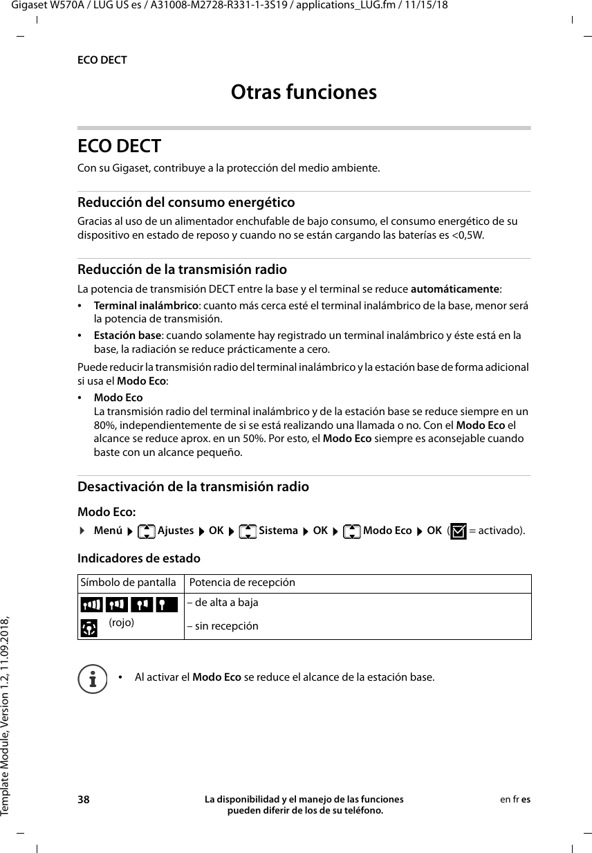 Template Module, Version 1.2, 11.09.2018,ECO DECTGigaset W570A / LUG US es / A31008-M2728-R331-1-3S19 / applications_LUG.fm / 11/15/1838 La disponibilidad y el manejo de las funciones  pueden diferir de los de su teléfono.en fr esOtras funcionesECO DECTCon su Gigaset, contribuye a la protección del medio ambiente.Reducción del consumo energéticoGracias al uso de un alimentador enchufable de bajo consumo, el consumo energético de su dispositivo en estado de reposo y cuando no se están cargando las baterías es &lt;0,5W.Reducción de la transmisión radioLa potencia de transmisión DECT entre la base y el terminal se reduce automáticamente:•Terminal inalámbrico: cuanto más cerca esté el terminal inalámbrico de la base, menor será la potencia de transmisión.•Estación base: cuando solamente hay registrado un terminal inalámbrico y éste está en la base, la radiación se reduce prácticamente a cero.Puede reducir la transmisión radio del terminal inalámbrico y la estación base de forma adicional si usa el Modo Eco:•Modo EcoLa transmisión radio del terminal inalámbrico y de la estación base se reduce siempre en un 80%, independientemente de si se está realizando una llamada o no. Con el Modo Eco el alcance se reduce aprox. en un 50%. Por esto, el Modo Eco siempre es aconsejable cuando baste con un alcance pequeño.Desactivación de la transmisión radioModo Eco:¤Menú  Ajustes  OK  Sistema  OK  Modo Eco  OK  ( = activado).Indicadores de estado Símbolo de pantalla  Potencia de recepción – de alta a baja (rojo) – sin recepción•Al activar el Modo Eco se reduce el alcance de la estación base.