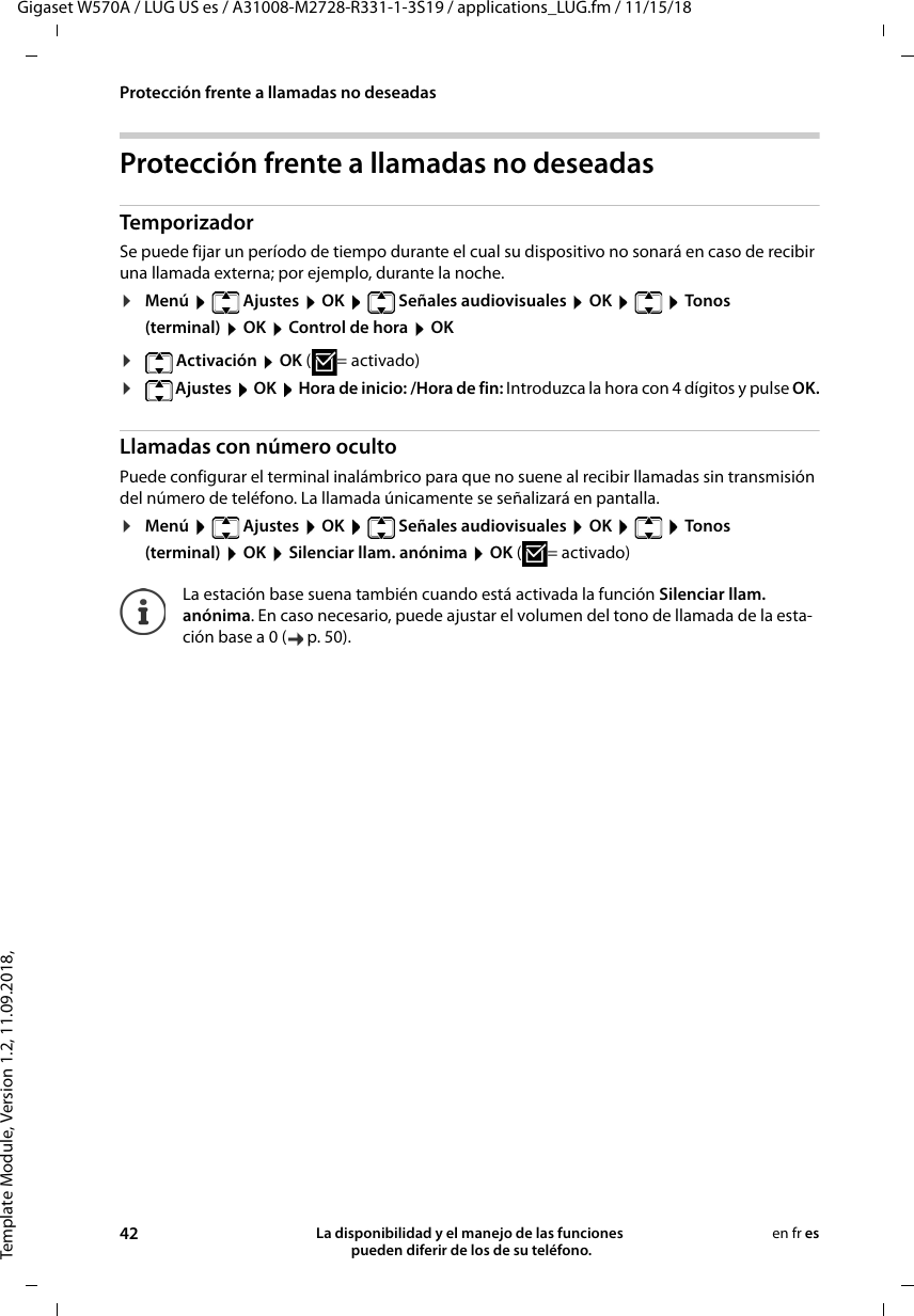 Template Module, Version 1.2, 11.09.2018,Protección frente a llamadas no deseadasGigaset W570A / LUG US es / A31008-M2728-R331-1-3S19 / applications_LUG.fm / 11/15/1842 La disponibilidad y el manejo de las funciones  pueden diferir de los de su teléfono.en fr esProtección frente a llamadas no deseadasTemporizadorSe puede fijar un período de tiempo durante el cual su dispositivo no sonará en caso de recibir una llamada externa; por ejemplo, durante la noche. ¤Menú   Ajustes  OK   Señales audiovisuales  OK    Tonos (terminal)  OK  Control de hora  OK¤ Activación  OK ( = activado)¤ Ajustes  OK  Hora de inicio: /Hora de fin: Introduzca la hora con 4 dígitos y pulse OK.Llamadas con número ocultoPuede configurar el terminal inalámbrico para que no suene al recibir llamadas sin transmisión del número de teléfono. La llamada únicamente se señalizará en pantalla.¤Menú   Ajustes  OK   Señales audiovisuales  OK    Tonos (terminal)  OK  Silenciar llam. anónima  OK ( = activado)La estación base suena también cuando está activada la función Silenciar llam. anónima. En caso necesario, puede ajustar el volumen del tono de llamada de la esta-ción base a 0 ( p. 50). 