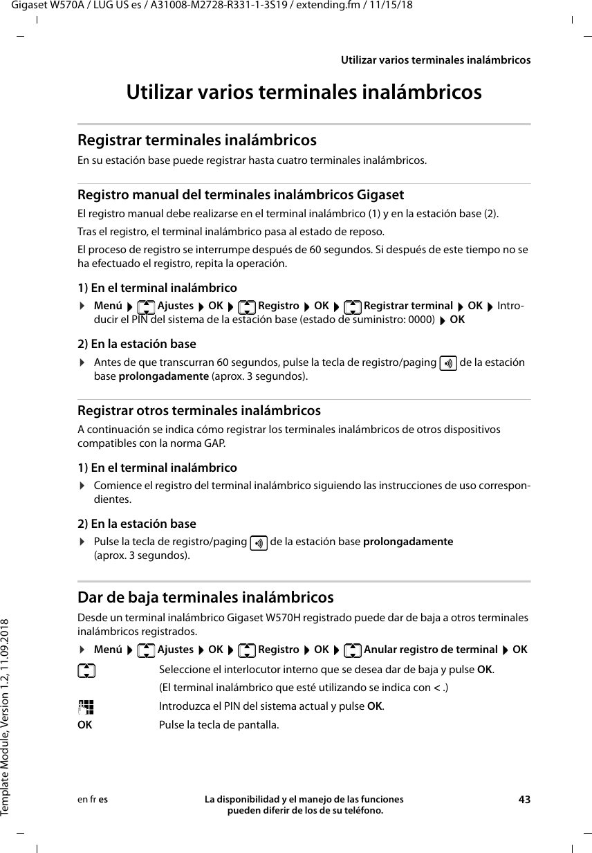 Gigaset W570A / LUG US es / A31008-M2728-R331-1-3S19 / extending.fm / 11/15/18Template Module, Version 1.2, 11.09.2018Utilizar varios terminales inalámbricosLa disponibilidad y el manejo de las funciones  pueden diferir de los de su teléfono. 43en fr esUtilizar varios terminales inalámbricosRegistrar terminales inalámbricosEn su estación base puede registrar hasta cuatro terminales inalámbricos. Registro manual del terminales inalámbricos GigasetEl registro manual debe realizarse en el terminal inalámbrico (1) y en la estación base (2). Tras el registro, el terminal inalámbrico pasa al estado de reposo. El proceso de registro se interrumpe después de 60 segundos. Si después de este tiempo no se ha efectuado el registro, repita la operación.1) En el terminal inalámbrico¤Menú  Ajustes  OK  Registro  OK  Registrar terminal  OK  Intro-ducir el PIN del sistema de la estación base (estado de suministro: 0000)  OK 2) En la estación base¤Antes de que transcurran 60 segundos, pulse la tecla de registro/paging   de la estación base prolongadamente (aprox. 3 segundos). Registrar otros terminales inalámbricosA continuación se indica cómo registrar los terminales inalámbricos de otros dispositivos compatibles con la norma GAP. 1) En el terminal inalámbrico¤Comience el registro del terminal inalámbrico siguiendo las instrucciones de uso correspon-dientes.2) En la estación base¤Pulse la tecla de registro/paging   de la estación base prolongadamente (aprox. 3 segundos). Dar de baja terminales inalámbricosDesde un terminal inalámbrico Gigaset W570H registrado puede dar de baja a otros terminales inalámbricos registrados.¤Menú   Ajustes  OK   Registro  OK   Anular registro de terminal  OKSeleccione el interlocutor interno que se desea dar de baja y pulse OK. (El terminal inalámbrico que esté utilizando se indica con &lt; .)Introduzca el PIN del sistema actual y pulse OK.OK Pulse la tecla de pantalla.