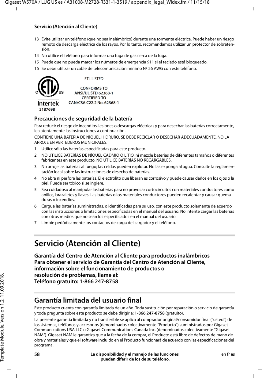 Template Module, Version 1.2, 11.09.2018,Servicio (Atención al Cliente)Gigaset W570A / LUG US es / A31008-M2728-R331-1-3S19 / appendix_legal_Widex.fm / 11/15/1858 La disponibilidad y el manejo de las funciones  pueden diferir de los de su teléfono.en fr es13 Evite utilizar un teléfono (que no sea inalámbrico) durante una tormenta eléctrica. Puede haber un riesgo remoto de descarga eléctrica de los rayos. Por lo tanto, recomendamos utilizar un protector de sobreten-sión.14 No utilice el teléfono para informar una fuga de gas cerca de la fuga.15 Puede que no pueda marcar los números de emergencia 911 si el teclado está bloqueado.16 Se debe utilizar un cable de telecomunicación mínimo Nº 26 AWG con este teléfono.Precauciones de seguridad de la bateríaPara reducir el riesgo de incendios, lesiones o descargas eléctricas y para desechar las baterías correctamente, lea atentamente las instrucciones a continuación.CONTIENE UNA BATERÍA DE NÍQUEL HIDRURO. SE DEBE RECICLAR O DESECHAR ADECUADAMENTE. NO LA ARROJE EN VERTEDEROS MUNICIPALES.1 Utilice sólo las baterías especificadas para este producto.2 NO UTILICE BATERÍAS DE NÍQUEL CADMIO O LITIO, ni mezcle baterías de diferentes tamaños o diferentes fabricantes en este producto. NO UTILICE BATERÍAS NO RECARGABLES.3 No arroje las baterías al fuego; las celdas pueden explotar. No las exponga al agua. Consulte la reglamen-tación local sobre las instrucciones de desecho de baterías.4 No abra ni perfore las baterías. El electrolito que liberan es corrosivo y puede causar daños en los ojos o la piel. Puede ser tóxico si se ingiere.5 Sea cuidadoso al manipular las baterías para no provocar cortocircuitos con materiales conductores como anillos, brazaletes y llaves. Las baterías o los materiales conductores pueden recalentar y causar quema-duras o incendios.6 Cargue las baterías suministradas, o identificadas para su uso, con este producto solamente de acuerdo con las instrucciones o limitaciones especificadas en el manual del usuario. No intente cargar las baterías con otros medios que no sean los especificados en el manual del usuario.7 Limpie periódicamente los contactos de carga del cargador y el teléfono.Servicio (Atención al Cliente)Garantía del Centro de Atención al Cliente para productos inalámbricosPara obtener el servicio de Garantía del Centro de Atención al Cliente,información sobre el funcionamiento de productos o resolución de problemas, llame al:Teléfono gratuito: 1-866 247-8758Garantía limitada del usuario finalEste producto cuenta con garantía limitada de un año. Toda sustitución por reparación o servicio de garantía y toda pregunta sobre este producto se debe dirigir a: 1-866 247-8758 (gratuito).La presente garantía limitada y no transferible se aplica al comprador original/consumidor final (“usted”) de los sistemas, teléfonos y accesorios (denominados colectivamente “Producto”) suministrados por Gigaset Communications USA LLC o Gigaset Communications Canada Inc. (denominados colectivamente &quot;Gigaset NAM&quot;). Gigaset NAM le garantiza que a la fecha de la compra, el Producto está libre de defectos de mano de obra y materiales y que el software incluido en el Producto funcionará de acuerdo con las especificaciones del programa.