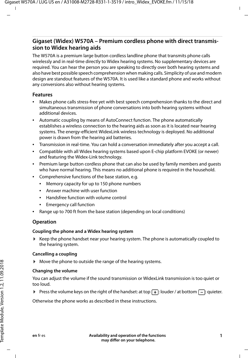 Gigaset W570A / LUG US en / A31008-M2728-R331-1-3S19 / intro_Widex_EVOKE.fm / 11/15/18Template Module, Version 1.2, 11.09.2018Availability and operation of the functions   may differ on your telephone. 1en fr esGigaset (Widex) W570A – Premium cordless phone with direct transmis-sion to Widex hearing aidsThe W570A is a premium large button cordless landline phone that transmits phone calls wirelessly and in real-time directly to Widex hearing systems. No supplementary devices are required. You can hear the person you are speaking to directly over both hearing systems and also have best possible speech comprehension when making calls. Simplicity of use and modern design are standout features of the W570A. It is used like a standard phone and works without any conversions also without hearing systems. Features •Makes phone calls stress-free yet with best speech comprehension thanks to the direct and simultaneous transmission of phone conversations into both hearing systems without additional devices.•Automatic coupling by means of AutoConnect function. The phone automatically establishes a wireless connection to the hearing aids as soon as it is located near hearing systems. The energy-efficient WidexLink wireless technology is deployed. No additional power is drawn from the hearing aid batteries.•Transmission in real-time. You can hold a conversation immediately after you accept a call. •Compatible with all Widex hearing systems based upon E-chip platform EVOKE (or newer) and featuring the Widex-Link technology.•Premium large button cordless phone that can also be used by family members and guests who have normal hearing. This means no additional phone is required in the household.•Comprehensive functions of the base station, e.g. •Memory capacity for up to 150 phone numbers •Answer machine with user function•Handsfree function with volume control•Emergency call function•Range up to 700 ft from the base station (depending on local conditions)OperationCoupling the phone and a Widex hearing system ¤Keep the phone handset near your hearing system. The phone is automatically coupled to the hearing system.Cancelling a coupling¤Move the phone to outside the range of the hearing systems.Changing the volumeYou can adjust the volume if the sound transmission or WidexLink transmission is too quiet or too loud. ¤Press the volume keys on the right of the handset: at top  : louder / at bottom  : quieter.Otherwise the phone works as described in these instructions. 