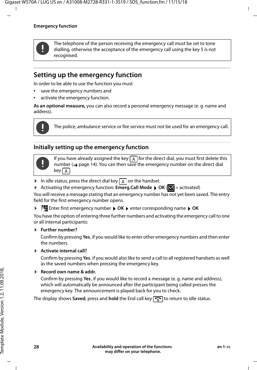 Template Module, Version 1.2, 11.09.2018,Emergency functionGigaset W570A / LUG US en / A31008-M2728-R331-1-3S19 / SOS_function.fm / 11/15/1828 Availability and operation of the functions   may differ on your telephone.en fr esSetting up the emergency functionIn order to be able to use the function you must •save the emergency numbers and•activate the emergency function.As an optional measure, you can also record a personal emergency message (e. g. name and address).Initially setting up the emergency function¤In idle status, press the direct dial key   on the handset.¤Activating the emergency function: Emerg.Call Mode  OK (=activated)You will receive a message stating that an emergency number has not yet been saved. The entry field for the first emergency number opens.¤ Enter first emergency number  OK  enter corresponding name  OKYou have the option of entering three further numbers and activating the emergency call to one or all internal participants:¤Further number?Confirm by pressing Yes , if you would like to enter other emergency numbers and then enter the numbers. ¤Activate internal call?Confirm by pressing Yes , if you would also like to send a call to all registered handsets as well as the saved numbers when pressing the emergency key.¤Record own name &amp; addr.Confirm by pressing Yes , if you would like to record a message (e. g. name and address), which will automatically be announced after the participant being called presses the emergency key. The announcement is played back for you to check. The display shows Saved, press and hold the End call key   to return to idle status.The telephone of the person receiving the emergency call must be set to tone dialling, otherwise the acceptance of the emergency call using the key 5 is not recognised.The police, ambulance service or fire service must not be used for an emergency call.If you have already assigned the key   for the direct dial, you must first delete this number ( page 14). You can then save the emergency number on the direct dial key .