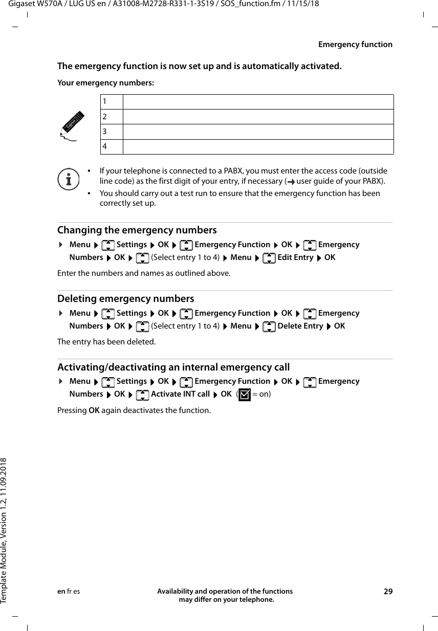 Gigaset W570A / LUG US en / A31008-M2728-R331-1-3S19 / SOS_function.fm / 11/15/18Template Module, Version 1.2, 11.09.2018Emergency functionAvailability and operation of the functions   may differ on your telephone. 29en fr esThe emergency function is now set up and is automatically activated.Your emergency numbers:Changing the emergency numbers¤Menu    Settings  OK    Emergency Function  OK    Emergency Numbers  OK    (Select entry 1 to 4)  Menu    Edit Entry  OKEnter the numbers and names as outlined above.Deleting emergency numbers¤Menu    Settings  OK    Emergency Function  OK    Emergency Numbers  OK    (Select entry 1 to 4)  Menu    Delete Entry  OKThe entry has been deleted.Activating/deactivating an internal emergency call¤Menu    Settings  OK    Emergency Function  OK    Emergency Numbers  OK    Activate INT call  OK (=on)Pressing OK again deactivates the function.1234•If your telephone is connected to a PABX, you must enter the access code (outside line code) as the first digit of your entry, if necessary (  user guide of your PABX).•You should carry out a test run to ensure that the emergency function has been correctly set up. 