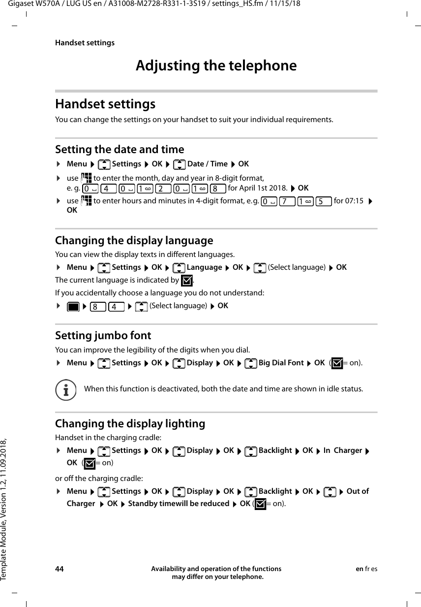 Template Module, Version 1.2, 11.09.2018,Handset settingsGigaset W570A / LUG US en / A31008-M2728-R331-1-3S19 / settings_HS.fm / 11/15/1844 Availability and operation of the functions   may differ on your telephone.en fr esAdjusting the telephoneHandset settingsYou can change the settings on your handset to suit your individual requirements.Setting the date and time¤Menu  Settings  OK  Date / Time  OK¤use   to enter the month, day and year in 8-digit format,e. g.   for April 1st 2018.  OK¤use   to enter hours and minutes in 4-digit format, e.g.         for 07:15   OKChanging the display languageYou can view the display texts in different languages.¤Menu   Settings  OK   Language  OK   (Select language)  OKThe current language is indicated by .If you accidentally choose a language you do not understand:¤   (Select language)  OK Setting jumbo fontYou can improve the legibility of the digits when you dial. ¤Menu   Settings  OK   Display  OK   Big Dial Font  OK (=on).Changing the display lightingHandset in the charging cradle:¤Menu   Settings  OK   Display  OK   Backlight  OK  In  Charger  OK (=on) or off the charging cradle:¤Menu   Settings  OK   Display  OK   Backlight  OK    Out of Charger   OK  Standby timewill be reduced  OK (=on).When this function is deactivated, both the date and time are shown in idle status.