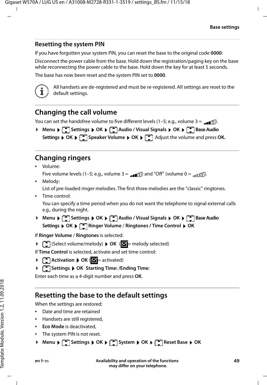 Gigaset W570A / LUG US en / A31008-M2728-R331-1-3S19 / settings_BS.fm / 11/15/18Template Module, Version 1.2, 11.09.2018Base settingsAvailability and operation of the functions   may differ on your telephone. 49en fr esResetting the system PINIf you have forgotten your system PIN, you can reset the base to the original code 0000:Disconnect the power cable from the base. Hold down the registration/paging key on the base while reconnecting the power cable to the base. Hold down the key for at least 5 seconds. The base has now been reset and the system PIN set to 0000.Changing the call volumeYou can set the handsfree volume to five different levels (1–5; e.g., volume 3 =  ). ¤Menu   Settings  OK   Audio / Visual Signals  OK   Base Audio Settings  OK   Speaker Volume  OK    Adjust the volume and press OK.Changing ringers•Volume:Five volume levels (1–5; e.g., volume 3 =  ) and &quot;Off&quot; (volume 0 =  ). •Melody:List of pre-loaded ringer melodies. The first three melodies are the &quot;classic&quot; ringtones.•Time control:You can specify a time period when you do not want the telephone to signal external calls e.g., during the night. ¤Menu   Settings  OK   Audio / Visual Signals  OK   Base Audio Settings  OK   Ringer Volume / Ringtones / Time Control  OKIf Ringer Volume / Ringtones is selected:¤(Select volume/melody)  OK ( = melody selected)If Time Control is selected, activate and set time control:¤ Activation  OK (= activated)¤ Settings  OK Starting Time: /Ending Time:Enter each time as a 4-digit number and press OK.Resetting the base to the default settingsWhen the settings are restored: •Date and time are retained •Handsets are still registered, •Eco Mode is deactivated, •The system PIN is not reset.¤Menu   Settings  OK   System  OK   Reset Base  OKAll handsets are de-registered and must be re-registered. All settings are reset to the default settings.