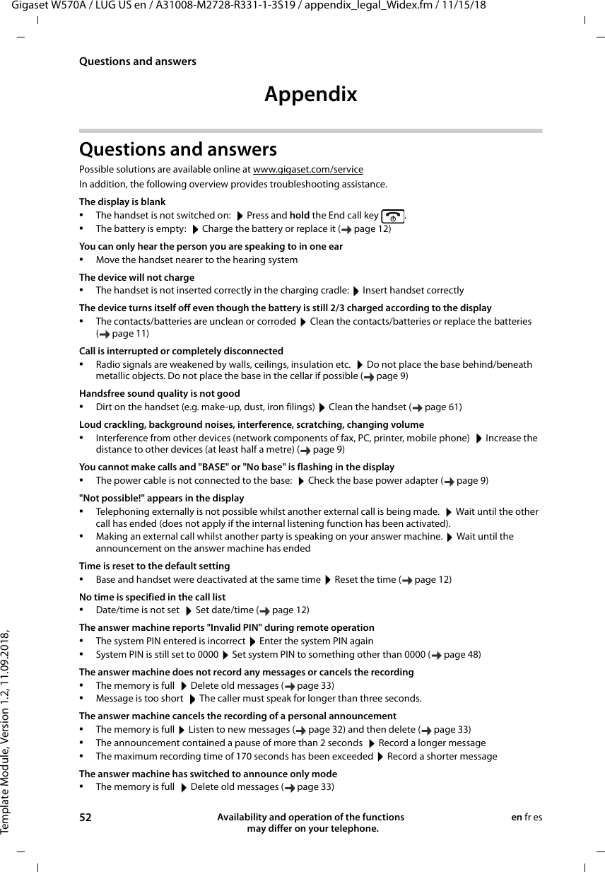 Template Module, Version 1.2, 11.09.2018,Questions and answersGigaset W570A / LUG US en / A31008-M2728-R331-1-3S19 / appendix_legal_Widex.fm / 11/15/1852 Availability and operation of the functions   may differ on your telephone.en fr esAppendixQuestions and answersPossible solutions are available online at www.gigaset.com/serviceIn addition, the following overview provides troubleshooting assistance.The display is blank•The handset is not switched on:   Press and hold the End call key  .•The battery is empty:   Charge the battery or replace it ( page 12)You can only hear the person you are speaking to in one ear•Move the handset nearer to the hearing system The device will not charge•The handset is not inserted correctly in the charging cradle:  Insert handset correctlyThe device turns itself off even though the battery is still 2/3 charged according to the display•The contacts/batteries are unclean or corroded  Clean the contacts/batteries or replace the batteries (page11)Call is interrupted or completely disconnected•Radio signals are weakened by walls, ceilings, insulation etc.   Do not place the base behind/beneath metallic objects. Do not place the base in the cellar if possible ( page 9)Handsfree sound quality is not good•Dirt on the handset (e.g. make-up, dust, iron filings)  Clean the handset ( page 61)Loud crackling, background noises, interference, scratching, changing volume•Interference from other devices (network components of fax, PC, printer, mobile phone)   Increase the distance to other devices (at least half a metre) ( page 9)You cannot make calls and &quot;BASE&quot; or &quot;No base&quot; is flashing in the display•The power cable is not connected to the base:   Check the base power adapter ( page 9)&quot;Not possible!&quot; appears in the display•Telephoning externally is not possible whilst another external call is being made.   Wait until the other call has ended (does not apply if the internal listening function has been activated).•Making an external call whilst another party is speaking on your answer machine.  Wait until the announcement on the answer machine has endedTime is reset to the default setting •Base and handset were deactivated at the same time  Reset the time ( page 12)No time is specified in the call list•Date/time is not set   Set date/time ( page 12)The answer machine reports &quot;Invalid PIN&quot; during remote operation•The system PIN entered is incorrect  Enter the system PIN again•System PIN is still set to 0000  Set system PIN to something other than 0000 ( page 48)The answer machine does not record any messages or cancels the recording•The memory is full   Delete old messages ( page 33)•Message is too short   The caller must speak for longer than three seconds.The answer machine cancels the recording of a personal announcement•The memory is full  Listen to new messages ( page 32) and then delete ( page 33)•The announcement contained a pause of more than 2 seconds   Record a longer message•The maximum recording time of 170 seconds has been exceeded  Record a shorter messageThe answer machine has switched to announce only mode•The memory is full   Delete old messages ( page 33)