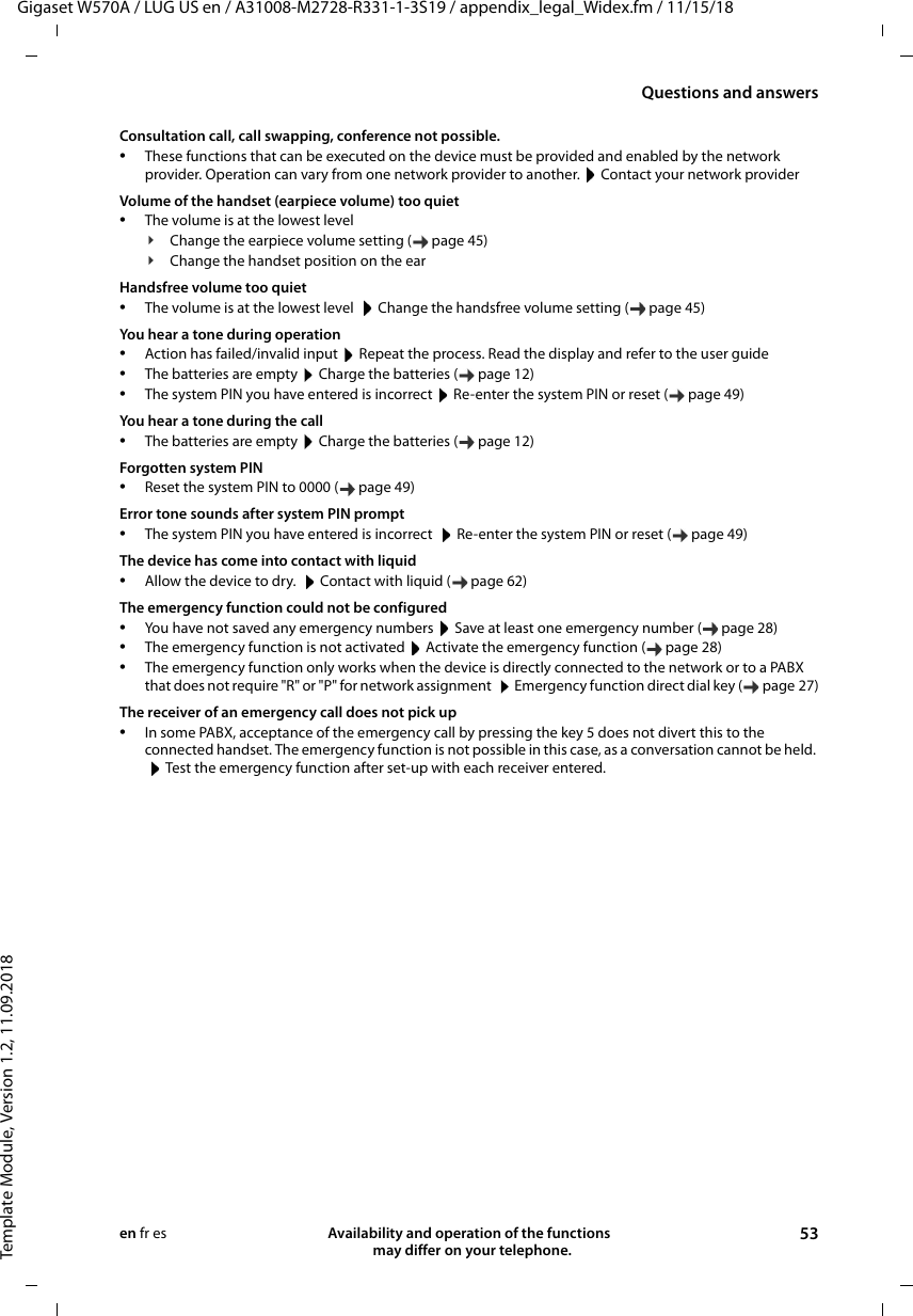 Gigaset W570A / LUG US en / A31008-M2728-R331-1-3S19 / appendix_legal_Widex.fm / 11/15/18Template Module, Version 1.2, 11.09.2018Questions and answersAvailability and operation of the functions   may differ on your telephone. 53en fr esConsultation call, call swapping, conference not possible.•These functions that can be executed on the device must be provided and enabled by the network provider. Operation can vary from one network provider to another.  Contact your network providerVolume of the handset (earpiece volume) too quiet•The volume is at the lowest level¥Change the earpiece volume setting ( page 45)¥Change the handset position on the earHandsfree volume too quiet•The volume is at the lowest level   Change the handsfree volume setting ( page 45)You hear a tone during operation•Action has failed/invalid input  Repeat the process. Read the display and refer to the user guide•The batteries are empty  Charge the batteries ( page 12)•The system PIN you have entered is incorrect  Re-enter the system PIN or reset ( page 49)You hear a tone during the call•The batteries are empty  Charge the batteries ( page 12)Forgotten system PIN•Reset the system PIN to 0000 ( page 49)Error tone sounds after system PIN prompt•The system PIN you have entered is incorrect   Re-enter the system PIN or reset ( page 49)The device has come into contact with liquid•Allow the device to dry.   Contact with liquid ( page 62)The emergency function could not be configured•You have not saved any emergency numbers  Save at least one emergency number ( page 28)•The emergency function is not activated  Activate the emergency function ( page 28)•The emergency function only works when the device is directly connected to the network or to a PABX that does not require &quot;R&quot; or &quot;P&quot; for network assignment   Emergency function direct dial key ( page 27)The receiver of an emergency call does not pick up•In some PABX, acceptance of the emergency call by pressing the key 5 does not divert this to the connected handset. The emergency function is not possible in this case, as a conversation cannot be held.  Test the emergency function after set-up with each receiver entered.