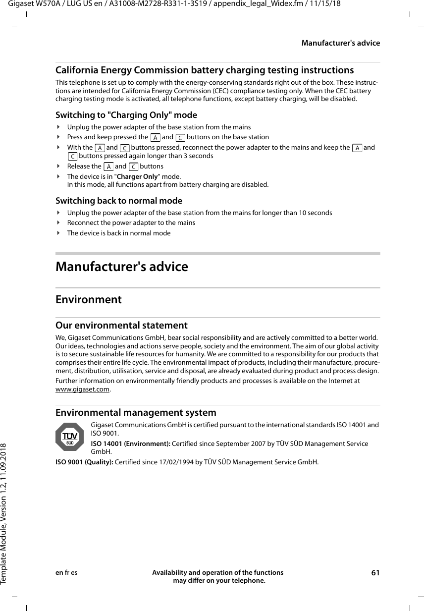 Gigaset W570A / LUG US en / A31008-M2728-R331-1-3S19 / appendix_legal_Widex.fm / 11/15/18Template Module, Version 1.2, 11.09.2018Manufacturer&apos;s adviceAvailability and operation of the functions   may differ on your telephone. 61en fr esCalifornia Energy Commission battery charging testing instructionsThis telephone is set up to comply with the energy-conserving standards right out of the box. These instruc-tions are intended for California Energy Commission (CEC) compliance testing only. When the CEC battery charging testing mode is activated, all telephone functions, except battery charging, will be disabled.Switching to &quot;Charging Only&quot; mode¥Unplug the power adapter of the base station from the mains¥Press and keep pressed the   and   buttons on the base station¥With the   and   buttons pressed, reconnect the power adapter to the mains and keep the   and  buttons pressed again longer than 3 seconds¥Release the   and   buttons¥The device is in &quot;Charger Only&quot; mode.In this mode, all functions apart from battery charging are disabled.Switching back to normal mode¥Unplug the power adapter of the base station from the mains for longer than 10 seconds¥Reconnect the power adapter to the mains¥The device is back in normal modeManufacturer&apos;s adviceEnvironmentOur environmental statementWe, Gigaset Communications GmbH, bear social responsibility and are actively committed to a better world. Our ideas, technologies and actions serve people, society and the environment. The aim of our global activity is to secure sustainable life resources for humanity. We are committed to a responsibility for our products that comprises their entire life cycle. The environmental impact of products, including their manufacture, procure-ment, distribution, utilisation, service and disposal, are already evaluated during product and process design. Further information on environmentally friendly products and processes is available on the Internet at www.gigaset.com.Environmental management systemGigaset Communications GmbH is certified pursuant to the international standards ISO 14001 and ISO 9001.ISO 14001 (Environment): Certified since September 2007 by TÜV SÜD Management Service GmbH.ISO 9001 (Quality): Certified since 17/02/1994 by TÜV SÜD Management Service GmbH.