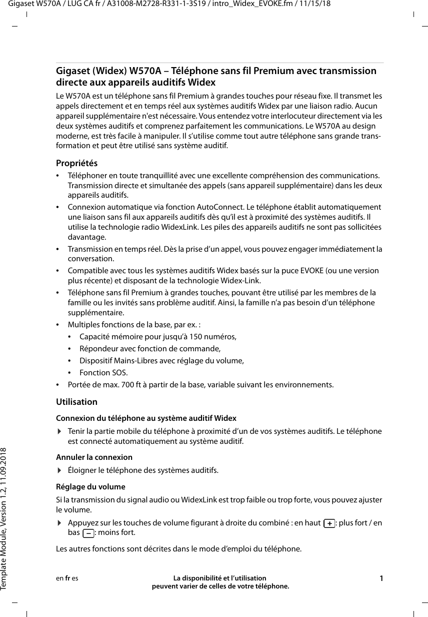 Gigaset W570A / LUG CA fr / A31008-M2728-R331-1-3S19 / intro_Widex_EVOKE.fm / 11/15/18Template Module, Version 1.2, 11.09.2018La disponibilité et l’utilisation  peuvent varier de celles de votre téléphone. 1en fr esGigaset (Widex) W570A – Téléphone sans fil Premium avec transmission directe aux appareils auditifs WidexLe W570A est un téléphone sans fil Premium à grandes touches pour réseau fixe. Il transmet les appels directement et en temps réel aux systèmes auditifs Widex par une liaison radio. Aucun appareil supplémentaire n&apos;est nécessaire. Vous entendez votre interlocuteur directement via les deux systèmes auditifs et comprenez parfaitement les communications. Le W570A au design moderne, est très facile à manipuler. Il s’utilise comme tout autre téléphone sans grande trans-formation et peut être utilisé sans système auditif. Propriétés •Téléphoner en toute tranquillité avec une excellente compréhension des communications. Transmission directe et simultanée des appels (sans appareil supplémentaire) dans les deux appareils auditifs.•Connexion automatique via fonction AutoConnect. Le téléphone établit automatiquement une liaison sans fil aux appareils auditifs dès qu’il est à proximité des systèmes auditifs. Il utilise la technologie radio WidexLink. Les piles des appareils auditifs ne sont pas sollicitées davantage.•Transmission en temps réel. Dès la prise d’un appel, vous pouvez engager immédiatement la conversation. •Compatible avec tous les systèmes auditifs Widex basés sur la puce EVOKE (ou une version plus récente) et disposant de la technologie Widex-Link. •Téléphone sans fil Premium à grandes touches, pouvant être utilisé par les membres de la famille ou les invités sans problème auditif. Ainsi, la famille n’a pas besoin d’un téléphone supplémentaire.•Multiples fonctions de la base, par ex. : •Capacité mémoire pour jusqu’à 150 numéros, •Répondeur avec fonction de commande,•Dispositif Mains-Libres avec réglage du volume,•Fonction SOS.•Portée de max. 700 ft à partir de la base, variable suivant les environnements.UtilisationConnexion du téléphone au système auditif Widex ¤Tenir la partie mobile du téléphone à proximité d’un de vos systèmes auditifs. Le téléphone est connecté automatiquement au système auditif.Annuler la connexion¤Éloigner le téléphone des systèmes auditifs.Réglage du volumeSi la transmission du signal audio ou WidexLink est trop faible ou trop forte, vous pouvez ajuster le volume. ¤Appuyez sur les touches de volume figurant à droite du combiné : en haut : plus fort / en bas : moins fort.Les autres fonctions sont décrites dans le mode d’emploi du téléphone. 