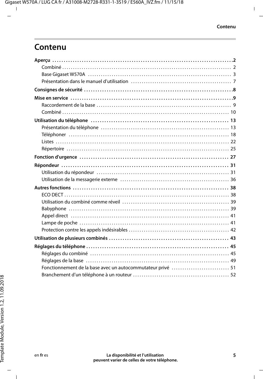 Gigaset W570A / LUG CA fr / A31008-M2728-R331-1-3S19 / E560A_IVZ.fm / 11/15/18Template Module, Version 1.2, 11.09.2018ContenuLa disponibilité et l’utilisation  peuvent varier de celles de votre téléphone. 5en fr esContenuAperçu  . . . . . . . . . . . . . . . . . . . . . . . . . . . . . . . . . . . . . . . . . . . . . . . . . . . . . . . . . . . . . . . . . . . . . . . . . . . . . . . .2Combiné . . . . . . . . . . . . . . . . . . . . . . . . . . . . . . . . . . . . . . . . . . . . . . . . . . . . . . . . . . . . . . . . . . . . . . . . . . . . . . .  2Base Gigaset W570A   . . . . . . . . . . . . . . . . . . . . . . . . . . . . . . . . . . . . . . . . . . . . . . . . . . . . . . . . . . . . . . . . . . .  3Présentation dans le manuel d’utilisation   . . . . . . . . . . . . . . . . . . . . . . . . . . . . . . . . . . . . . . . . . . . . . . .  7Consignes de sécurité  . . . . . . . . . . . . . . . . . . . . . . . . . . . . . . . . . . . . . . . . . . . . . . . . . . . . . . . . . . . . . . . . . .8Mise en service  . . . . . . . . . . . . . . . . . . . . . . . . . . . . . . . . . . . . . . . . . . . . . . . . . . . . . . . . . . . . . . . . . . . . . . . .9Raccordement de la base . . . . . . . . . . . . . . . . . . . . . . . . . . . . . . . . . . . . . . . . . . . . . . . . . . . . . . . . . . . . . . .  9Combiné . . . . . . . . . . . . . . . . . . . . . . . . . . . . . . . . . . . . . . . . . . . . . . . . . . . . . . . . . . . . . . . . . . . . . . . . . . . . . .  10Utilisation du téléphone   . . . . . . . . . . . . . . . . . . . . . . . . . . . . . . . . . . . . . . . . . . . . . . . . . . . . . . . . . . . . .  13Présentation du téléphone  . . . . . . . . . . . . . . . . . . . . . . . . . . . . . . . . . . . . . . . . . . . . . . . . . . . . . . . . . . . .  13Téléphoner   . . . . . . . . . . . . . . . . . . . . . . . . . . . . . . . . . . . . . . . . . . . . . . . . . . . . . . . . . . . . . . . . . . . . . . . . . . .  18Listes  . . . . . . . . . . . . . . . . . . . . . . . . . . . . . . . . . . . . . . . . . . . . . . . . . . . . . . . . . . . . . . . . . . . . . . . . . . . . . . . . .  22Répertoire  . . . . . . . . . . . . . . . . . . . . . . . . . . . . . . . . . . . . . . . . . . . . . . . . . . . . . . . . . . . . . . . . . . . . . . . . . . . .  25Fonction d&apos;urgence  . . . . . . . . . . . . . . . . . . . . . . . . . . . . . . . . . . . . . . . . . . . . . . . . . . . . . . . . . . . . . . . . . .  27Répondeur  . . . . . . . . . . . . . . . . . . . . . . . . . . . . . . . . . . . . . . . . . . . . . . . . . . . . . . . . . . . . . . . . . . . . . . . . . .  31Utilisation du répondeur   . . . . . . . . . . . . . . . . . . . . . . . . . . . . . . . . . . . . . . . . . . . . . . . . . . . . . . . . . . . . . .  31Utilisation de la messagerie externe   . . . . . . . . . . . . . . . . . . . . . . . . . . . . . . . . . . . . . . . . . . . . . . . . . . .  36Autres fonctions  . . . . . . . . . . . . . . . . . . . . . . . . . . . . . . . . . . . . . . . . . . . . . . . . . . . . . . . . . . . . . . . . . . . . .  38ECO DECT . . . . . . . . . . . . . . . . . . . . . . . . . . . . . . . . . . . . . . . . . . . . . . . . . . . . . . . . . . . . . . . . . . . . . . . . . . . . .  38Utilisation du combiné comme réveil  . . . . . . . . . . . . . . . . . . . . . . . . . . . . . . . . . . . . . . . . . . . . . . . . . .  39Babyphone  . . . . . . . . . . . . . . . . . . . . . . . . . . . . . . . . . . . . . . . . . . . . . . . . . . . . . . . . . . . . . . . . . . . . . . . . . . .  39Appel direct   . . . . . . . . . . . . . . . . . . . . . . . . . . . . . . . . . . . . . . . . . . . . . . . . . . . . . . . . . . . . . . . . . . . . . . . . . .  41Lampe de poche  . . . . . . . . . . . . . . . . . . . . . . . . . . . . . . . . . . . . . . . . . . . . . . . . . . . . . . . . . . . . . . . . . . . . . .  41Protection contre les appels indésirables . . . . . . . . . . . . . . . . . . . . . . . . . . . . . . . . . . . . . . . . . . . . . . .  42Utilisation de plusieurs combinés . . . . . . . . . . . . . . . . . . . . . . . . . . . . . . . . . . . . . . . . . . . . . . . . . . . . .  43Réglages du téléphone . . . . . . . . . . . . . . . . . . . . . . . . . . . . . . . . . . . . . . . . . . . . . . . . . . . . . . . . . . . . . . .  45Réglages du combiné  . . . . . . . . . . . . . . . . . . . . . . . . . . . . . . . . . . . . . . . . . . . . . . . . . . . . . . . . . . . . . . . . .  45Réglages de la base  . . . . . . . . . . . . . . . . . . . . . . . . . . . . . . . . . . . . . . . . . . . . . . . . . . . . . . . . . . . . . . . . . . .  49Fonctionnement de la base avec un autocommutateur privé  . . . . . . . . . . . . . . . . . . . . . . . . . . .  51Branchement d’un téléphone à un routeur . . . . . . . . . . . . . . . . . . . . . . . . . . . . . . . . . . . . . . . . . . . . . 52