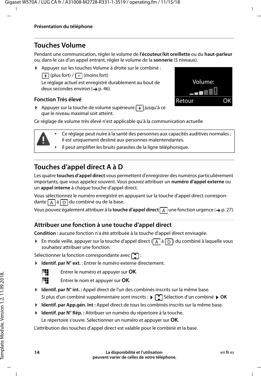 Template Module, Version 1.2, 11.09.2018,Présentation du téléphoneGigaset W570A / LUG CA fr / A31008-M2728-R331-1-3S19 / operating.fm / 11/15/1814 La disponibilité et l’utilisation  peuvent varier de celles de votre téléphone.en fr esTouches VolumePendant une communication, régler le volume de l&apos;écouteur/kit oreillette ou du haut-parleur ou, dans le cas d&apos;un appel entrant, régler le volume de la sonnerie (5 niveaux).¤Appuyer sur les touches Volume à droite sur le combiné : (plus fort) /   (moins fort)Le réglage actuel est enregistré durablement au bout de deux secondes environ ( p. 46).Fonction Très élevé¤Appuyer sur la touche de volume supérieure   jusqu&apos;à ce que le niveau maximal soit atteint. Ce réglage de volume très élevé n&apos;est applicable qu&apos;à la communication actuelleTouches d’appel direct A à DLes quatre touches d’appel direct vous permettent d&apos;enregistrer des numéros particulièrement importants, que vous appelez souvent. Vous pouvez attribuer un numéro d’appel externe ou un appel interne à chaque touche d’appel direct. Vous sélectionnez le numéro enregistré en appuyant sur la touche d&apos;appel direct correspon-dante   à   du combiné ou de la base.Vous pouvez également attribuer à la touche d’appel direct   une fonction urgence (p. 27).Attribuer une fonction à une touche d’appel directCondition : aucune fonction n&apos;a été attribuée à la touche d&apos;appel direct envisagée.¤En mode veille, appuyer sur la touche d&apos;appel direct (  à  ) du combiné à laquelle vous souhaitez attribuer une fonction.Sélectionner la fonction correspondante avec  :¤Identif. par N° ext. : Entrer le numéro externe directement.¤Identif. par N° int. : Appel direct de l&apos;un des combinés inscrits sur la même base.Si plus d&apos;un combiné supplémentaire sont inscrits :    Sélection d&apos;un combiné  OK¤Identif. par App.gén. Int : Appel direct de tous les combinés inscrits sur la même base.¤Identif. par N° Rép. : Attribuer un numéro du répertoire à la touche. Le répertoire s&apos;ouvre. Sélectionner un numéro et appuyer sur OK.L’attribution des touches d’appel direct est valable pour le combiné et la base.Volume:Retour OK•Ce réglage peut nuire à la santé des personnes aux capacités auditives normales ; il est uniquement destiné aux personnes malentendantes.•Il peut amplifier les bruits parasites de la ligne téléphonique.Entrer le numéro et appuyer sur OK.Entrer le nom et appuyer sur OK.