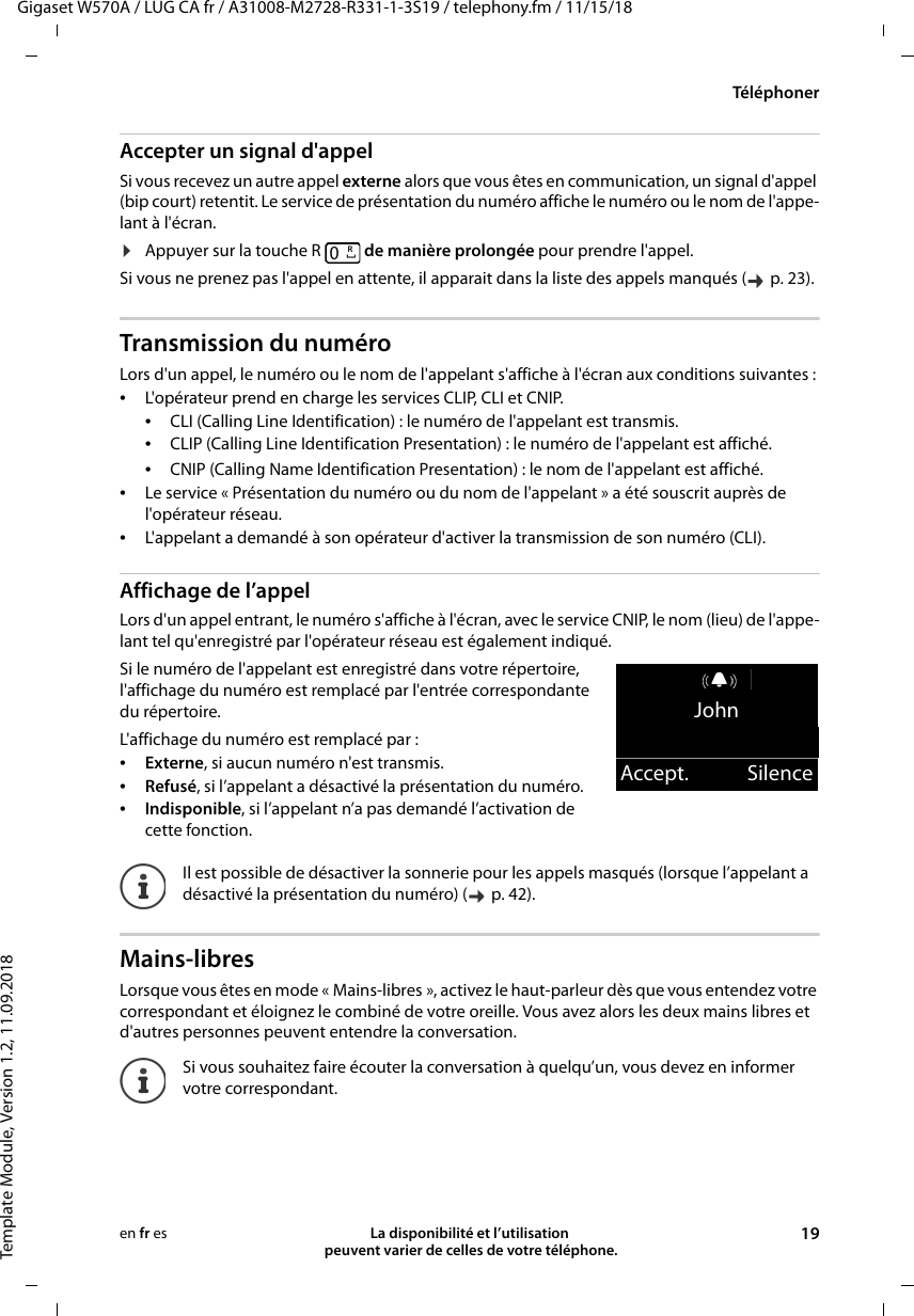 Gigaset W570A / LUG CA fr / A31008-M2728-R331-1-3S19 / telephony.fm / 11/15/18Template Module, Version 1.2, 11.09.2018TéléphonerLa disponibilité et l’utilisation  peuvent varier de celles de votre téléphone. 19en fr esAccepter un signal d&apos;appelSi vous recevez un autre appel externe alors que vous êtes en communication, un signal d&apos;appel (bip court) retentit. Le service de présentation du numéro affiche le numéro ou le nom de l&apos;appe-lant à l&apos;écran. ¤Appuyer sur la touche R   de manière prolongée pour prendre l&apos;appel.Si vous ne prenez pas l&apos;appel en attente, il apparait dans la liste des appels manqués (  p. 23).Transmission du numéroLors d&apos;un appel, le numéro ou le nom de l&apos;appelant s&apos;affiche à l&apos;écran aux conditions suivantes : •L&apos;opérateur prend en charge les services CLIP, CLI et CNIP. •CLI (Calling Line Identification) : le numéro de l&apos;appelant est transmis.•CLIP (Calling Line Identification Presentation) : le numéro de l&apos;appelant est affiché.•CNIP (Calling Name Identification Presentation) : le nom de l&apos;appelant est affiché.•Le service « Présentation du numéro ou du nom de l&apos;appelant » a été souscrit auprès de l&apos;opérateur réseau. •L&apos;appelant a demandé à son opérateur d&apos;activer la transmission de son numéro (CLI).Affichage de l’appelLors d&apos;un appel entrant, le numéro s&apos;affiche à l&apos;écran, avec le service CNIP, le nom (lieu) de l&apos;appe-lant tel qu&apos;enregistré par l&apos;opérateur réseau est également indiqué.Si le numéro de l&apos;appelant est enregistré dans votre répertoire, l&apos;affichage du numéro est remplacé par l&apos;entrée correspondante du répertoire. L&apos;affichage du numéro est remplacé par :•Externe, si aucun numéro n&apos;est transmis.•Refusé, si l’appelant a désactivé la présentation du numéro.•Indisponible, si l’appelant n’a pas demandé l’activation de cette fonction.Mains-libresLorsque vous êtes en mode « Mains-libres », activez le haut-parleur dès que vous entendez votre correspondant et éloignez le combiné de votre oreille. Vous avez alors les deux mains libres et d&apos;autres personnes peuvent entendre la conversation.Il est possible de désactiver la sonnerie pour les appels masqués (lorsque l’appelant a désactivé la présentation du numéro) (  p. 42). Si vous souhaitez faire écouter la conversation à quelqu’un, vous devez en informer votre correspondant.RJohnAccept. Silence