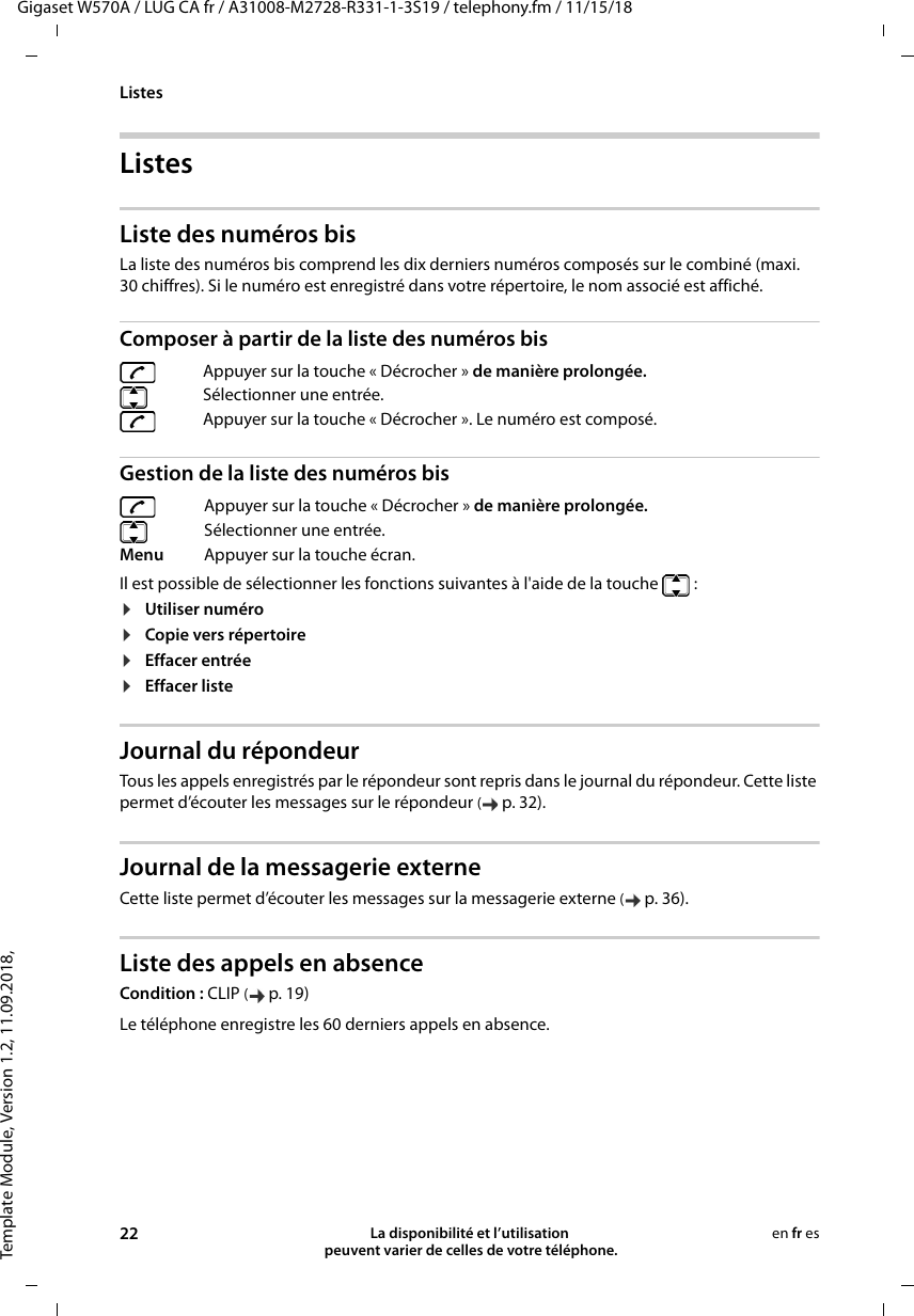 Template Module, Version 1.2, 11.09.2018,ListesGigaset W570A / LUG CA fr / A31008-M2728-R331-1-3S19 / telephony.fm / 11/15/1822 La disponibilité et l’utilisation  peuvent varier de celles de votre téléphone.en fr esListesListe des numéros bisLa liste des numéros bis comprend les dix derniers numéros composés sur le combiné (maxi. 30 chiffres). Si le numéro est enregistré dans votre répertoire, le nom associé est affiché. Composer à partir de la liste des numéros bisGestion de la liste des numéros bisIl est possible de sélectionner les fonctions suivantes à l&apos;aide de la touche  : ¤Utiliser numéro ¤Copie vers répertoire ¤Effacer entrée  ¤Effacer liste  Journal du répondeur Tous les appels enregistrés par le répondeur sont repris dans le journal du répondeur. Cette liste permet d’écouter les messages sur le répondeur (p. 32).Journal de la messagerie externeCette liste permet d’écouter les messages sur la messagerie externe (p. 36).Liste des appels en absenceCondition : CLIP (p. 19)Appuyer sur la touche « Décrocher » de manière prolongée.Sélectionner une entrée. Appuyer sur la touche « Décrocher ». Le numéro est composé.Appuyer sur la touche « Décrocher » de manière prolongée.Sélectionner une entrée.Menu Appuyer sur la touche écran.Le téléphone enregistre les 60 derniers appels en absence.