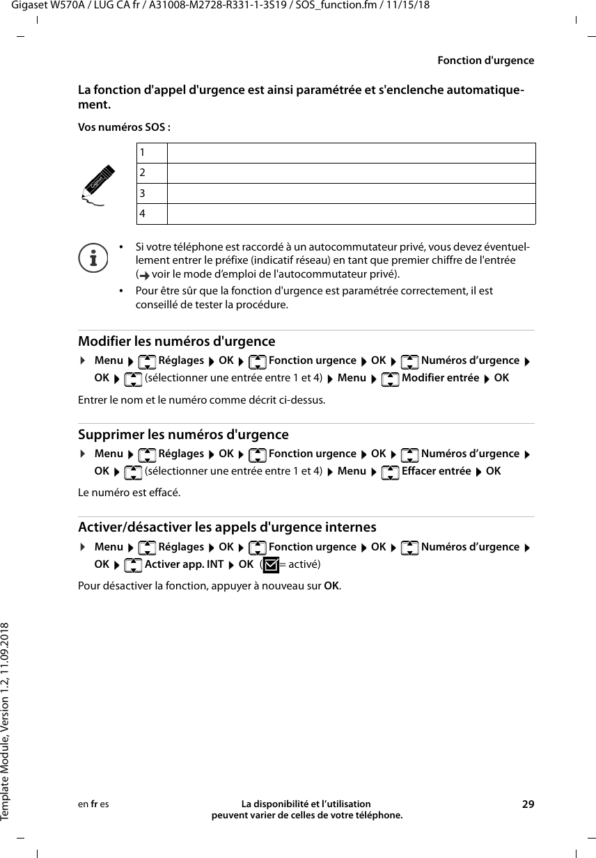 Gigaset W570A / LUG CA fr / A31008-M2728-R331-1-3S19 / SOS_function.fm / 11/15/18Template Module, Version 1.2, 11.09.2018Fonction d&apos;urgenceLa disponibilité et l’utilisation  peuvent varier de celles de votre téléphone. 29en fr esLa fonction d&apos;appel d&apos;urgence est ainsi paramétrée et s&apos;enclenche automatique-ment.Vos numéros SOS :Modifier les numéros d&apos;urgence¤Menu    Réglages  OK    Fonction urgence  OK    Numéros d’urgence  OK    (sélectionner une entrée entre 1 et 4)  Menu    Modifier entrée  OKEntrer le nom et le numéro comme décrit ci-dessus.Supprimer les numéros d&apos;urgence¤Menu    Réglages  OK    Fonction urgence  OK    Numéros d’urgence  OK    (sélectionner une entrée entre 1 et 4)  Menu    Effacer entrée  OKLe numéro est effacé.Activer/désactiver les appels d&apos;urgence internes¤Menu    Réglages  OK    Fonction urgence  OK    Numéros d’urgence  OK    Activer app. INT  OK (=activé)Pour désactiver la fonction, appuyer à nouveau sur OK.1234•Si votre téléphone est raccordé à un autocommutateur privé, vous devez éventuel-lement entrer le préfixe (indicatif réseau) en tant que premier chiffre de l&apos;entrée ( voir le mode d’emploi de l&apos;autocommutateur privé).•Pour être sûr que la fonction d&apos;urgence est paramétrée correctement, il est conseillé de tester la procédure. 