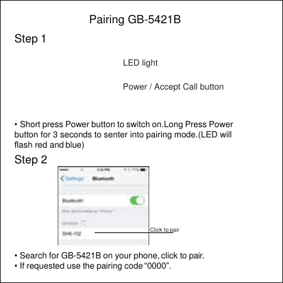   Step 1 Pairing GB-5421B  LED light  Power / Accept Call button  • Short press Power button to switch on.Long Press Power button for 3 seconds to senter into pairing mode.(LED will ﬂash red and blue) Step 2        Click to pair  • Search for GB-5421B on your phone, click to pair. • If requested use the pairing code “0000”. 