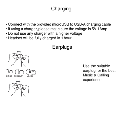  Charging  • Connect with the provided microUSB to USB-A charging cable • If using a charger, please make sure the voltage is 5V 1Amp • Do not use any charger with a higher voltage • Headset will be fully charged in 1 hour  Earplugs      Small   Medium     Large  Use the suitable earplug for the best Music &amp; Calling experience 