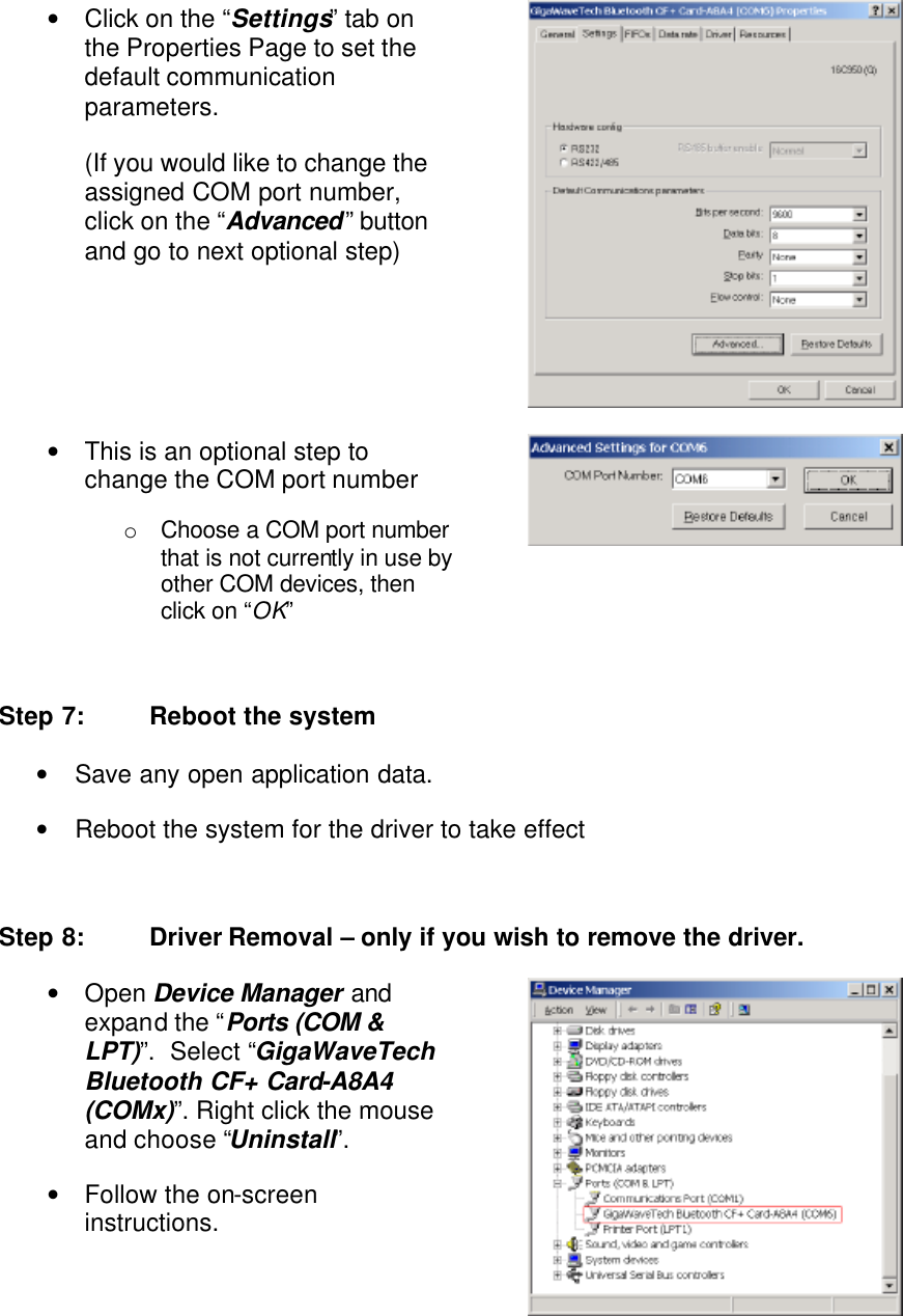 • Click on the “Settings” tab on the Properties Page to set the default communication parameters.  (If you would like to change the assigned COM port number, click on the “Advanced” button and go to next optional step)  • This is an optional step to change the COM port number o Choose a COM port number that is not currently in use by other COM devices, then click on “OK”   Step 7: Reboot the system • Save any open application data. • Reboot the system for the driver to take effect  Step 8: Driver Removal – only if you wish to remove the driver. • Open Device Manager and expand the “Ports (COM &amp; LPT)”.  Select “GigaWaveTech Bluetooth CF+ Card-A8A4 (COMx)”. Right click the mouse and choose “Uninstall”.  • Follow the on-screen instructions.  