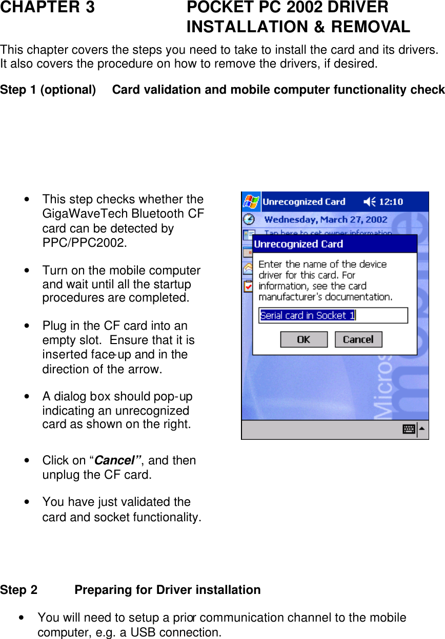 CHAPTER 3 POCKET PC 2002 DRIVER INSTALLATION &amp; REMOVAL This chapter covers the steps you need to take to install the card and its drivers.  It also covers the procedure on how to remove the drivers, if desired. Step 1 (optional) Card validation and mobile computer functionality check                        • This step checks whether the GigaWaveTech Bluetooth CF card can be detected by PPC/PPC2002. • Turn on the mobile computer and wait until all the startup procedures are completed. • Plug in the CF card into an empty slot.  Ensure that it is inserted face-up and in the direction of the arrow. • A dialog box should pop-up indicating an unrecognized card as shown on the right.  • Click on “Cancel”, and then unplug the CF card. • You have just validated the card and socket functionality.    Step 2 Preparing for Driver installation • You will need to setup a prior communication channel to the mobile computer, e.g. a USB connection. 