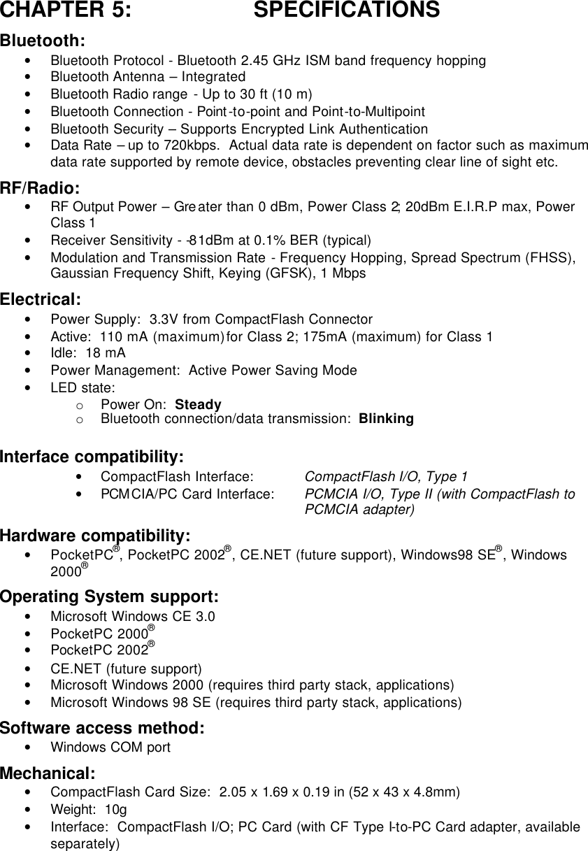 CHAPTER 5: SPECIFICATIONS Bluetooth: • Bluetooth Protocol - Bluetooth 2.45 GHz ISM band frequency hopping • Bluetooth Antenna – Integrated • Bluetooth Radio range  - Up to 30 ft (10 m) • Bluetooth Connection - Point -to-point and Point-to-Multipoint • Bluetooth Security – Supports Encrypted Link Authentication • Data Rate – up to 720kbps.  Actual data rate is dependent on factor such as maximum data rate supported by remote device, obstacles preventing clear line of sight etc. RF/Radio: • RF Output Power – Gre ater than 0 dBm, Power Class 2; 20dBm E.I.R.P max, Power Class 1 • Receiver Sensitivity - -81dBm at 0.1% BER (typical) • Modulation and Transmission Rate - Frequency Hopping, Spread Spectrum (FHSS), Gaussian Frequency Shift, Keying (GFSK), 1 Mbps  Electrical: • Power Supply:  3.3V from CompactFlash Connector • Active:  110  mA (maximum) for Class 2; 175mA (maximum) for Class 1 • Idle:  18 mA • Power Management:  Active Power Saving Mode • LED state: o Power On:  Steady o Bluetooth connection/data transmission:  Blinking Interface compatibility: • CompactFlash Interface: CompactFlash I/O, Type 1 • PCM CIA/PC Card Interface:  PCMCIA I/O, Type II (with CompactFlash to PCMCIA adapter) Hardware compatibility: • PocketPC®, PocketPC 2002®, CE.NET (future support), Windows98 SE®, Windows 2000®  Operating System support: • Microsoft Windows CE 3.0 • PocketPC 2000® • PocketPC 2002® • CE.NET (future support) • Microsoft Windows 2000 (requires third party stack, applications) • Microsoft Windows 98 SE (requires third party stack, applications) Software access method: • Windows COM port Mechanical: • CompactFlash Card Size:  2.05 x 1.69 x 0.19 in (52 x 43 x 4.8mm)   • Weight:  10g • Interface:  CompactFlash I/O; PC Card (with CF Type I-to-PC Card adapter, available separately) 
