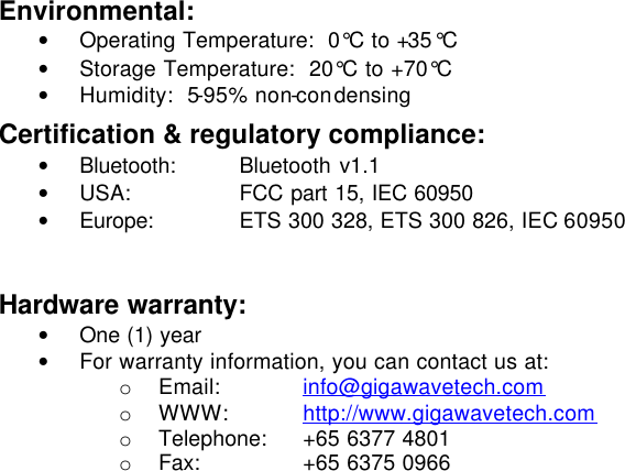 Environmental: • Operating Temperature:  0°C to +35°C • Storage Temperature:  20°C to +70°C • Humidity:  5-95% non-condensing Certification &amp; regulatory compliance: • Bluetooth:  Bluetooth v1.1 • USA: FCC part 15, IEC 60950 • Europe:  ETS 300 328, ETS 300 826, IEC 60950  Hardware warranty: • One (1) year • For warranty information, you can contact us at: o Email: info@gigawavetech.com o WWW: http://www.gigawavetech.com o Telephone:  +65 6377 4801 o Fax: +65 6375 0966    