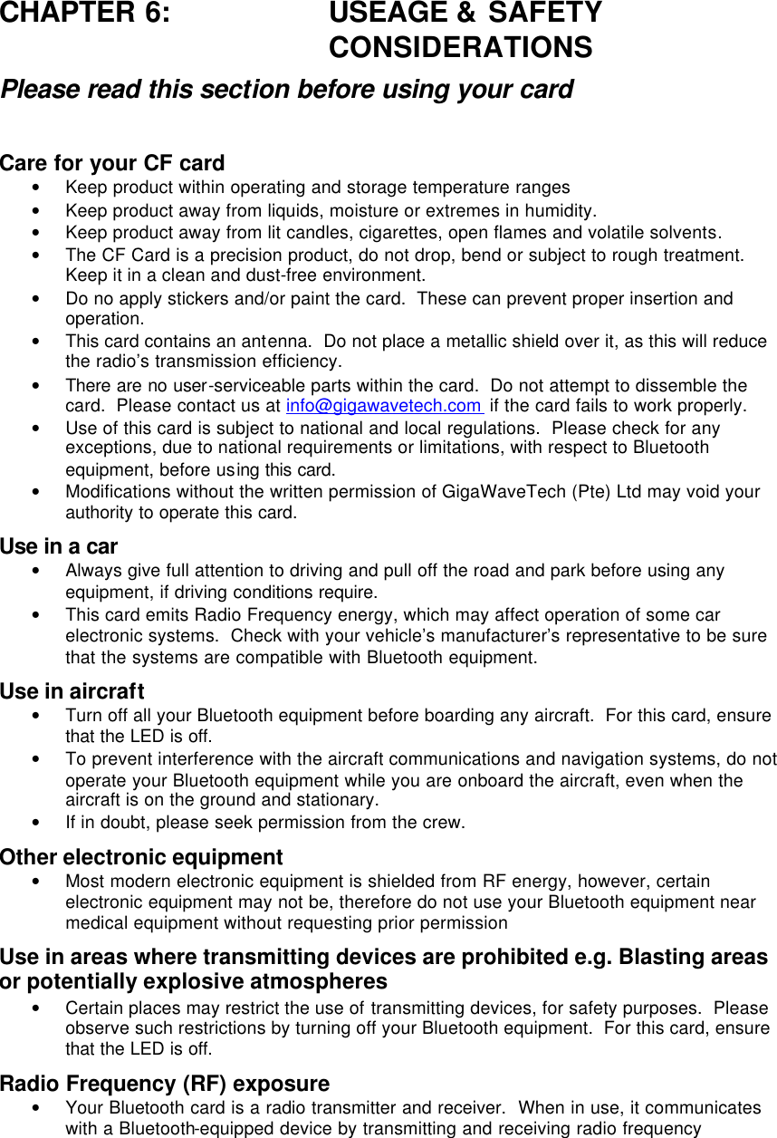 CHAPTER 6: USEAGE &amp; SAFETY CONSIDERATIONS Please read this section before using your card  Care for your CF card • Keep product within operating and storage temperature ranges • Keep product away from liquids, moisture or extremes in humidity. • Keep product away from lit candles, cigarettes, open flames and volatile solvents. • The CF Card is a precision product, do not drop, bend or subject to rough treatment.  Keep it in a clean and dust-free environment. • Do no apply stickers and/or paint the card.  These can prevent proper insertion and operation. • This card contains an antenna.  Do not place a metallic shield over it, as this will reduce the radio’s transmission efficiency.   • There are no user-serviceable parts within the card.  Do not attempt to dissemble the card.  Please contact us at info@gigawavetech.com  if the card fails to work properly. • Use of this card is subject to national and local regulations.  Please check for any exceptions, due to national requirements or limitations, with respect to Bluetooth equipment, before using this card.  • Modifications without the written permission of GigaWaveTech (Pte) Ltd may void your authority to operate this card.  Use in a car • Always give full attention to driving and pull off the road and park before using any equipment, if driving conditions require.  • This card emits Radio Frequency energy, which may affect operation of some car electronic systems.  Check with your vehicle’s manufacturer’s representative to be sure that the systems are compatible with Bluetooth equipment. Use in aircraft • Turn off all your Bluetooth equipment before boarding any aircraft.  For this card, ensure that the LED is off. • To prevent interference with the aircraft communications and navigation systems, do not operate your Bluetooth equipment while you are onboard the aircraft, even when the aircraft is on the ground and stationary. • If in doubt, please seek permission from the crew. Other electronic equipment • Most modern electronic equipment is shielded from RF energy, however, certain electronic equipment may not be, therefore do not use your Bluetooth equipment near medical equipment without requesting prior permission Use in areas where transmitting devices are prohibited e.g. Blasting areas or potentially explosive atmospheres • Certain places may restrict the use of transmitting devices, for safety purposes.  Please observe such restrictions by turning off your Bluetooth equipment.  For this card, ensure that the LED is off. Radio Frequency (RF) exposure • Your Bluetooth card is a radio transmitter and receiver.  When in use, it communicates with a Bluetooth-equipped device by transmitting and receiving radio frequency 
