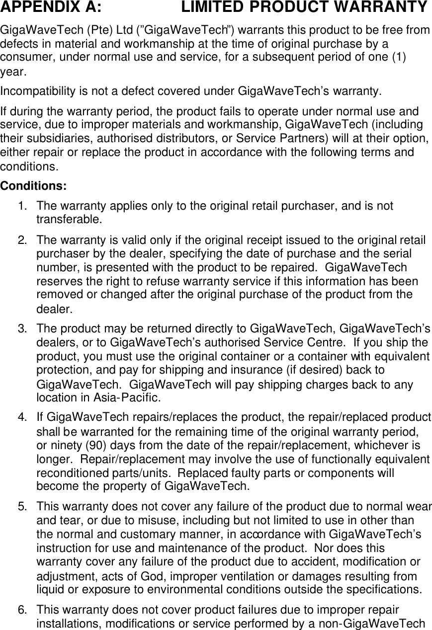 APPENDIX A: LIMITED PRODUCT WARRANTY GigaWaveTech (Pte) Ltd (”GigaWaveTech”) warrants this product to be free from defects in material and workmanship at the time of original purchase by a consumer, under normal use and service, for a subsequent period of one (1) year. Incompatibility is not a defect covered under GigaWaveTech’s warranty. If during the warranty period, the product fails to operate under normal use and service, due to improper materials and workmanship, GigaWaveTech (including their subsidiaries, authorised distributors, or Service Partners) will at their option, either repair or replace the product in accordance with the following terms and conditions. Conditions: 1. The warranty applies only to the original retail purchaser, and is not transferable. 2. The warranty is valid only if the original receipt issued to the original retail purchaser by the dealer, specifying the date of purchase and the serial number, is presented with the product to be repaired.  GigaWaveTech reserves the right to refuse warranty service if this information has been removed or changed after the original purchase of the product from the dealer. 3. The product may be returned directly to GigaWaveTech, GigaWaveTech’s dealers, or to GigaWaveTech’s authorised Service Centre.  If you ship the product, you must use the original container or a container with equivalent protection, and pay for shipping and insurance (if desired) back to GigaWaveTech.  GigaWaveTech will pay shipping charges back to any location in Asia-Pacific. 4. If GigaWaveTech repairs/replaces the product, the repair/replaced product shall be warranted for the remaining time of the original warranty period, or ninety (90) days from the date of the repair/replacement, whichever is longer.  Repair/replacement may involve the use of functionally equivalent reconditioned parts/units.  Replaced faulty parts or components will become the property of GigaWaveTech. 5. This warranty does not cover any failure of the product due to normal wear and tear, or due to misuse, including but not limited to use in other than the normal and customary manner, in accordance with GigaWaveTech’s instruction for use and maintenance of the product.  Nor does this warranty cover any failure of the product due to accident, modification or adjustment, acts of God, improper ventilation or damages resulting from liquid or exposure to environmental conditions outside the specifications. 6. This warranty does not cover product failures due to improper repair installations, modifications or service performed by a non-GigaWaveTech 