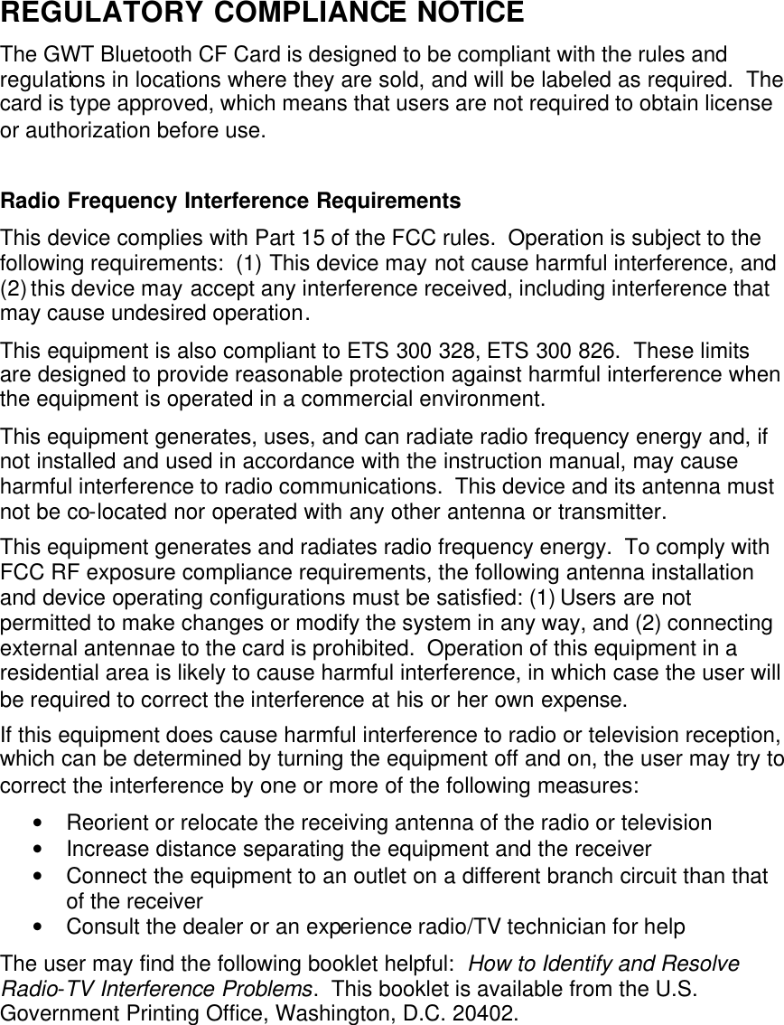 REGULATORY COMPLIANCE NOTICE The GWT Bluetooth CF Card is designed to be compliant with the rules and regulations in locations where they are sold, and will be labeled as required.  The card is type approved, which means that users are not required to obtain license or authorization before use.  Radio Frequency Interference Requirements This device complies with Part 15 of the FCC rules.  Operation is subject to the following requirements:  (1) This device may not cause harmful interference, and (2) this device may accept any interference received, including interference that may cause undesired operation. This equipment is also compliant to ETS 300 328, ETS 300 826.  These limits are designed to provide reasonable protection against harmful interference when the equipment is operated in a commercial environment. This equipment generates, uses, and can radiate radio frequency energy and, if not installed and used in accordance with the instruction manual, may cause harmful interference to radio communications.  This device and its antenna must not be co-located nor operated with any other antenna or transmitter. This equipment generates and radiates radio frequency energy.  To comply with FCC RF exposure compliance requirements, the following antenna installation and device operating configurations must be satisfied: (1) Users are not permitted to make changes or modify the system in any way, and (2) connecting external antennae to the card is prohibited.  Operation of this equipment in a residential area is likely to cause harmful interference, in which case the user will be required to correct the interference at his or her own expense. If this equipment does cause harmful interference to radio or television reception, which can be determined by turning the equipment off and on, the user may try to correct the interference by one or more of the following measures: • Reorient or relocate the receiving antenna of the radio or television • Increase distance separating the equipment and the receiver • Connect the equipment to an outlet on a different branch circuit than that of the receiver • Consult the dealer or an experience radio/TV technician for help The user may find the following booklet helpful:  How to Identify and Resolve Radio-TV Interference Problems.  This booklet is available from the U.S. Government Printing Office, Washington, D.C. 20402.    