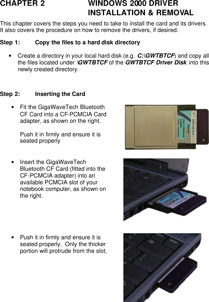 CHAPTER 2 WINDOWS 2000 DRIVER INSTALLATION &amp; REMOVAL This chapter covers the steps you need to take to install the card and its drivers.  It also covers the procedure on how to remove the drivers, if desired. Step 1: Copy the files to a hard disk directory • Create a directory in your local hard disk (e.g. C:\GWTBTCF) and copy all the files located under \GWTBTCF of the GWTBTCF Driver Disk into this newly created directory.   Step 2: Inserting the Card • Fit the GigaWaveTech Bluetooth CF Card into a CF-PCMCIA Card adapter, as shown on the right.  Push it in firmly and ensure it is seated properly  • Insert the GigaWaveTech Bluetooth CF Card (fitted into the CF-PCMCIA adapter) into an available PCMCIA slot of your notebook computer, as shown on the right.  • Push it in firmly and ensure it is seated properly.  Only the thicker portion will protrude from the slot.  